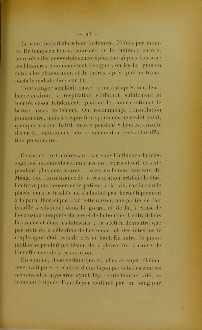 Le cœur battnit alors bien forleineiit, 70 fois par minu- te. De temps en temps pourtant, on le ranimait encore, pour réveiller dessystoles encore plusénergiques. Lorsque les blessures commencèrent à saigner, on les lia, puis on âutura les plaicsducou et du thorax, après ([uoi on trans- porta le malade dans son lit. Tout danger semblait passé : pourtant après une demi- heure environ, la respiration s’ariaiblil subitement et bientôt cessa totaleme-nt, quoique le cœur continuât de battre assez fortement. On recommença rinsufllation pulmonaire, mais la respiration spontanée ne revint point, quoique le cœur battît encore pendant 8 heures, ensuite il s’arrêta subitement : alors seulement on cessa l’insuffla- tion pulmonaire. C<i cas est foil intéi’essant, car, sous l’intluencedu mas- sage,les battements rythmiques ont repris et ont persisté pendant plusieurs heures. 11 n’est nullement douteux, dit Maag, que l’insuffisance de la respiration artificielle était l’entrave pourconserver le patient à la vie, car la canule placée dans la trachée ne s’adajitait pas hermétiipiement à la paroi thoracique. Par cette r aison, une partie de l’air insuftlé s’échaiipait dans la gorge, et de là, à cause de l’occlusion complète du nez et de la bouche,il entraitdans l’estomac et dans les intestins ; la section démontra (juc par suite de la détention de l’estomac et des intestins le diaphragme était refoulé très en haut. En outre, le pneu- mothorax produit par lésion de la [ilèvre, fut la cause de rinsuftisance delà respiration, En somme, il est certain que si, chez ce sujet, l’héma- tose avait pu être réalisée d’une façon parfaite, les centres nerveux et le myocarde ayant déjà repris leur activité, se trouvant irrigués d’une façon continue par un sang pur