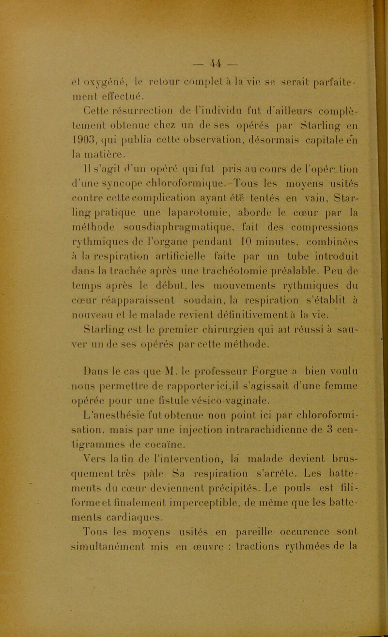 et oxygéné, le relour complet à la vie se serait parfaite- ment clîectué. Cette résurrection de l’individu fat d’ailleurs complè- tement obtenue chez un de ses opérés |iar Starling en 1903, (jui publia cette observation, désormais capitale e*n la matière. 11 s’agit d’un opéré qui fut j)ris au cours de ropéri.tion d’une syncope chloroformique. -Tous les moyens usités contre cette complication ayant été tentés en vain, Star- ling pratique une laparotomie, aborde le cœur par la méthode sousdiaphragmatique, fait des compressions rythmiques de l’organe pendant 10 minutes, combinées à la respiration artificielle faite par un tube introduit dans la trachée ajirès une trachéotomie préalable. Peu de temj)S après le début, les mouvements rythmiques du cœur réa])jjaraissent soudain, la respiration s’établit à nouveau et le malade revient détinitivementà la vie. Starling est le ()remier chirurgien qui ait réussi à sau- ver un de ses opérés parcelle méthode. Dans le cas que M. le professeur Forgue a bien voulu nous permettre de rapporter ici,il s’agissait d’une femme opérée pour une fistule vésico vaginale. L’anesthésie fut obtenue non point ici par chloroformi- sation, mais par une injection intrarachidienne de 3 cen- tigrammes de cocaïne. Vers la fin de l’intervention, la malade devient brus- quement très pâle Sa respiration s’arrête. Les batte- ments du cœur deviennent précipités. Le pouls est fili- forme et finalement imperceptible, de même que les batte- ments cardia(]U('s. Tous les moyens usités en pareille occurence sont simultanément mis en œuvre : tractions rythmées de la