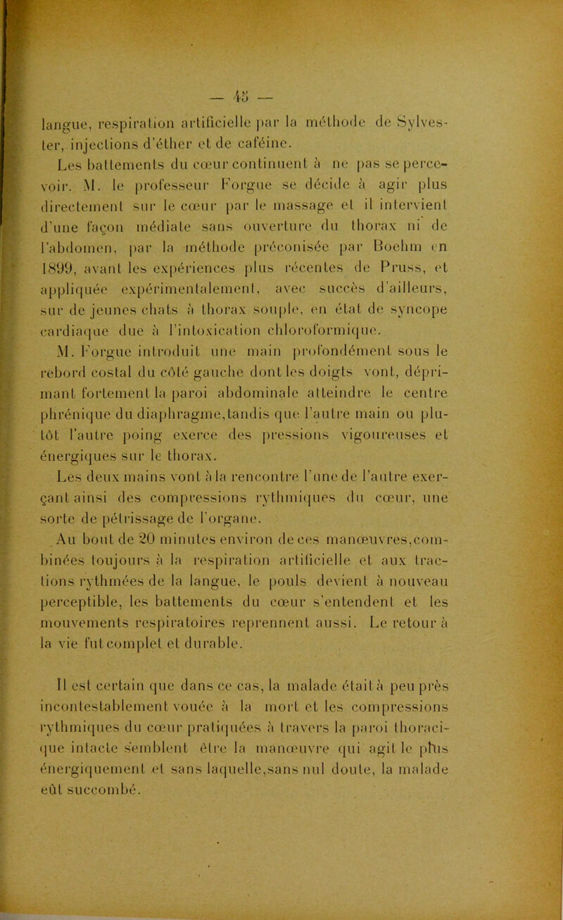 langue, respiralion arlilicielle par la mélliode de Sylves- ler, injections d’éther et de caféine. Les battements du cœur continuent à ne |)as se perce- voir. .M. le professeur Forgue se décide à agir plus directement sui- le cœur j)ar le massage et il intervient d’une façon médiate sans ouverture du thora.v ni de l’abdomen, par la méthode préconisée })ar Boebm en 1899, avant les expériences |)lus récentes de Pruss, et appliquée expérimentalement, avec succès d’ailleurs, sur de jeunes chats à thorax sou|)le, en état de syncope cardiacpie due à rintoxication chloroformique. M. Forgue introduit une main |)rofondément sous le rebord costal du côté gauche dont les doigts vont, dépri- mant fortement la paroi abdominale atteindre le centre phrénique du diaphragme,tandis que l’autre main ou plu- tôt l’autre poing exerce des pressions vigoureuses et énergiques sur le thorax. Les deux mains vont à la rencontre rune de l’antre exer- çant ainsi des compressions i-ythmiques dn cœur, une sorte de pétrissage de l’organe. ,Au bout de 20 minutes environ de ces manœuvres,com- binées toujours à la respiration artiticielle et aux trac- tions rythmées de la langue, le pouls devient à nouveau perceptible, les battements du cœur s’entendent et les mouvements respiratoires reprennent aussi. Le retour à la vie fut complet et durable. Il est certain que dans ce cas, la malade était à peu près incontestablement vouée à la mort et les compressions rythmiques du cœur prati(piées à travers la paroi thoraci- (ILie intacte semblent èti’e la manouivre qui agit le phis énergiquement et sans laquelle,sans nul doute, la malade eût succombé.