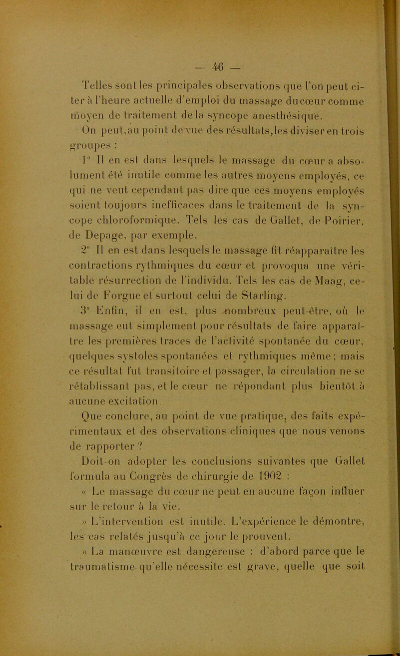 - -iG — Telles sonl les pi'incipalcs observations que l’on peut ci- ter à l’heure actuelle d’emploi du massage ducœur comme moyen de traitement delà syncope anesthésique. Un [)cut,au point de vue des résultats,les diviser en trois «groupes : 1“ Il en est dans lesquels le massage du cœur a abso- lument été inutile comme les autres moyens employés, ce qui ne veut cependant pas dire que ces moyens employés soient toujours inefficaces dans le ti’aitement de la syn- cope chloroformique. Tels les cas de Gallet, de Poirier, de Depage, par e.vemple. 2 Il en est dans lesquels le massage ht réapparaître les contractions rythmiipies du cœur et provoqua une véri- table résurrection de l’individu. Tels les cas de Maag, ce- lui de Forgue et surtout celui de Starling. 3“ Fntin, if en est, plus -nombi’eux {œiit-ôtre, où le massage eut simplement pour résultats de faire apparaî- tre les premières traces de l’activité spontanée du cœui', (juelques systoles spontanées et rythmiques môme ; mais ce résultat fut transitoire et passager, la circulation ne se rétablissant |»as, et le cœur ne répondant plus bientôt à aucune excitation Que conclure, au point de vue pratique, des faits expé- rimentaux et des observations cliniques que nous venons de l’apporter? Doit-on adopter les conclusions suivantes que Gallet formula au Congrès d(! chirurgie de 1902 : <( Le massage du cœur ne peut en aucune façon intluer sur le retour à la vie. » L’intervention est inutile. L’exjjérience le démontre, les 'cas relatés jusqu’à ce jour le prouvent. » La manœuvre est dangereuse : d’abord parce que le traumatisme qu’elle nécessite est grave, (juelle que soit