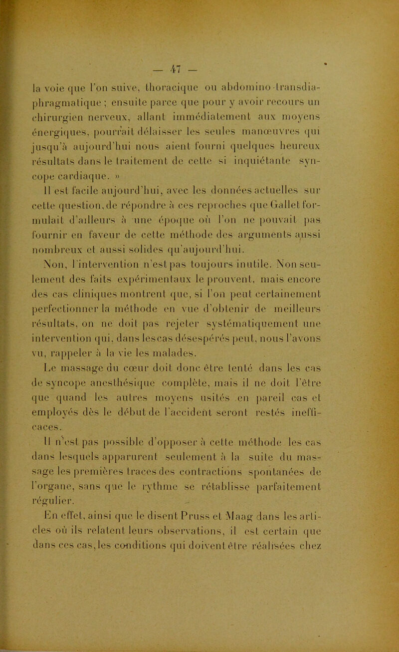 la voie (jiie l’on suive, tlioracique ou abdomino-Iransclia- j)hragmalique ; cnsuile parce que pour y avoir recours un chirurgien nerveux, allant iinmcdiatcnnmt aux moyens énergiciues, pourrait délaisser les seuh's manœuvres (|ui jusqu’à aujourd’hui nous aient Fourni (pielques heureux résultats dans le traitement de cette si inquiétante syn- cope cardiaque. » 11 est facile aujourd’hui, avec les données actuelles sur cette question,de répondre à ces reproches (pic Gallet for- mulait d’ailleurs à une é|ioque où l’on ne pouvait pas fournir en faveur de cette méthode des arguments aussi nombreux et aussi solides qu’aujoiird’hui. Non, rintervention n’estpas toujours inutile. Non seu- lement des faits expérimentaux le prouvent, mais encore des cas cliniques montrent (|ue, si l’on peut certainement perfectionner la méthode en vue d’obtenir de meilleurs résultats, on ne doit pas rejeter systématiquement une intervention qui, dans lescas désespérés peut, nous l’avons vu, rappeler à la vie les malades. Le massage du cœur doit donc être tenté dans les cas de syncope anesthési(jue complète, mais il ne doit l’être que quand les autres moyens usités en pareil c-as et employés dès le début de l'accidehL seront restés inefli- caces. Il n’estpas possible d’opposer à cette méthode les cas dans lesquels apparurent seulement à la suite du mas- sage les |)i‘emières traces des contractions spontanées de l’organe, sans que le rythme se rétablisse parfaitement régulier. Ln ('ffet, ainsi que le disent Pruss et Maag dans les arti- cles où ils relatent leurs observations, il est certain que dans ces cas, les conditions qui doivent être réalisées chez