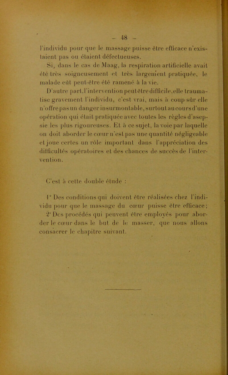 rindividu pour que le massage puisse être efficace n’exis- laient pas ou étaient défectueuses. Si, dans le cas de Maag, la respiration artificielle avait été très soigneusement et très largenient pratiquée, le malade eût peut-être été ramené è la vie. D’autre part.rintervention peutôtredifficile,elle trauma- tise gravement l’individu^ c’est vrai, mais à coup sûr elle n’offre ()asun danger insurmontable, surtoutaucoursd’une opération qui était pratiquée avec toutes les règles d’asep- sie les plus rigoureuses. Et à ce sujet, la voie par laquelle on doit aborder le cœur n’est pas une quantité négligeable et joue certes un rôle important dans l’appréciation des ditficultés opéi’atoires et des chances de succès de l’inter- vention. C’est à cette double étude : r Des conditions qui doivent êti'e réalisées chez l’indi- vidu pour que le massage du cœur puisse être efficace; *2° Des procédés qui peuvent être employés pour abor- der le cœur dans le but de le masser, que nous allons consacrer le chapitre suivant.