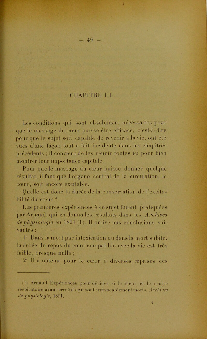 cHAPirHi*: 111 Les conditions (jiii sont ;il)soliinienl nécessaires pour que le massage du cœur puisse être elTicace, c'est-à-dire pour que le sujet soit capable de revenir à la vie, ont été vues d’une façon tout à fait incidente dans les chapitres précédents ; il convient de les réunir tontes ici pour bien montrer leur importance capitale. Pour que le massage du cœur |)uisse donner quelque résultat, il faut que l’organe central de la circulation, le cœur, soit encore excitable. Quelle est donc la durée de la conservation de l’excita- l)ilité du cœur ? Les premières expériences à ce sujet fui-ent pratiquées par Arnaud, qui en donna les résultats dans les Archives de physiologie en 1891 fl). 11 arrive aux conclusions sui- vantes : 1“ Dans la mort par intoxication ou dans la mort subite, la durée du repos du cœuir compatible avec la vie est très faible, presque nulle ; 2 Il a obtenu pour le cœur à divei’ses reprises des (1) Arnaud, Expériences pour décidei’ si le ca'ur cl h* c(‘nlre respiratoire ayant cessé d’agir sont irrévocablement morls. Archives de physiologie, 1891. 4