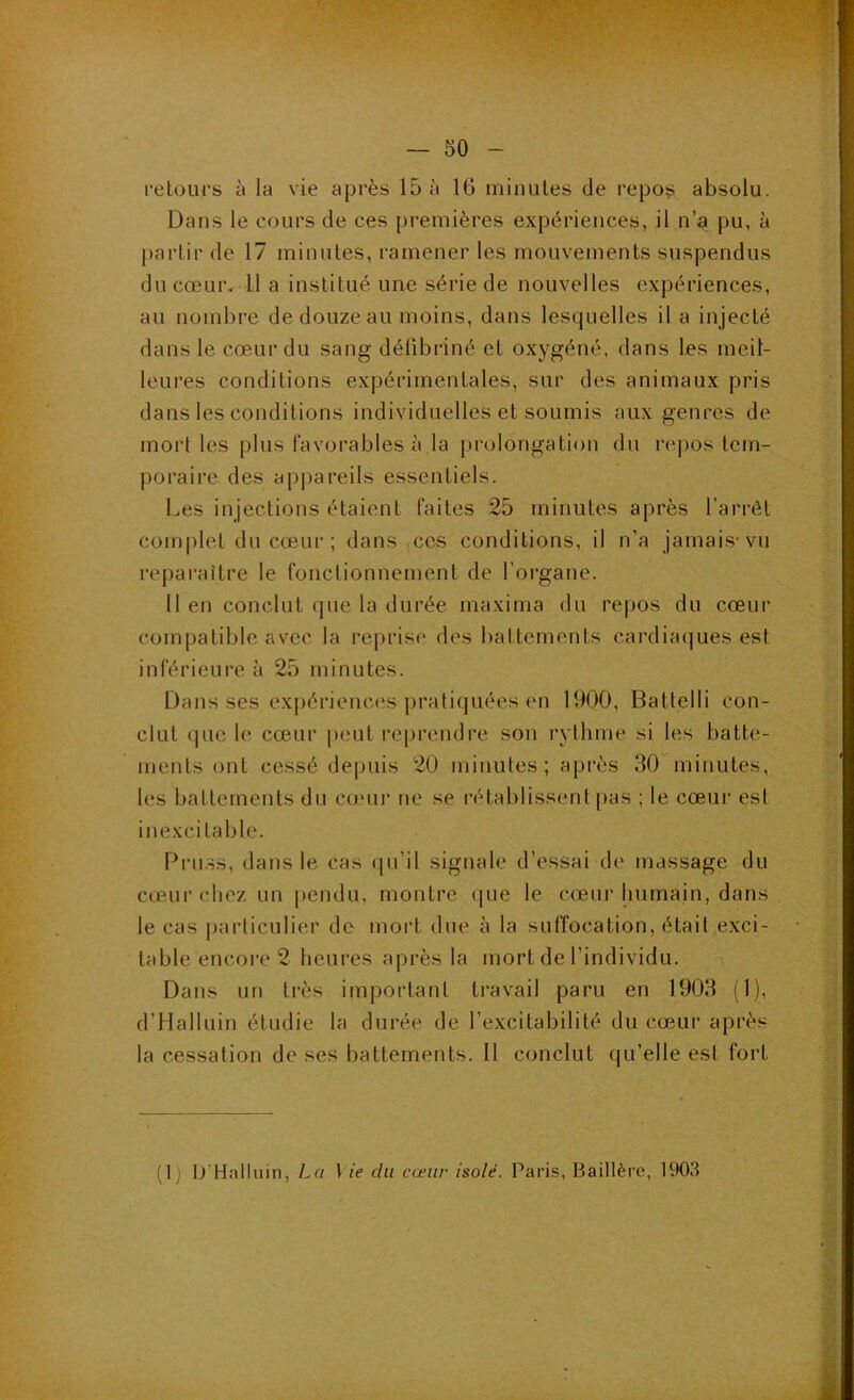 retours 5 la vie après 15 à 16 minutes de repoli absolu. Dans le cours de ces premières expériences, il n’a pu, à j)artir de 17 minutes, ramener les mouvements suspendus du cœui'v 11 a institué une série de nouvelles expériences, au nombre de douze au moins, dans lesquelles il a injecté dans le cœur du sang défibriné et oxygéné, dans les meil- leures conditions expérimentales, sur des animaux pris dans les conditions individuelles et soumis aux genres de mort les plus favorables à la prolongation du repos tem- poraire des appareils essentiels. Les injections étaient faites 25 minutes après l’arrêt complet du cœur ; dans ces conditions, il n’a jamais-vu reparaître le fonctionnement de l’organe. Il en conclut que la durée maxima du re|)os du cœur compatible asœc la reprise des battements cardiaques est inférieui-e à 25 minutes. Dans ses exi)ériences pratiquées en 1900, Battelli con- clut que le cœur p(iut reprendre son rythme si les batte- ments ont cessé depuis 20 minutes; après 30 minutes, les battements du cœui- ne se rétablissent pas ; le cœui- est in excitable. Pruss, dans le cas (|u’il signale d’essai de massage du cœur chez un pendu, montre que le cœur humain, dans le cas j)arliculier de mort due à la suffocation, était exci- table encore 2 heures après la mort de l’individu. Dans un très important travail paru en 1903 (1), d’Halluin étudie la durée de l’excitabilité du cœur après la cessation de ses battements. 11 conclut qu’elle est fort (1) 0‘Halluin, La Vie du cœur isolé. Paris, Baillère, 1903