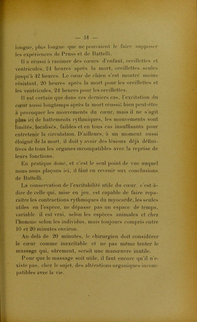 lotigue, plus longue (jue ne pouvaieiiL le faire supposer les expériences de Pruss el de Haltelli. ' Il a réussi h ranimer des cœurs (renfant, oreillelLes el ventricules, 2d heures après la morL, oreilletles seules •jusqu’à 42 heures. Le cœur de chien s’est montré moins résistant, 20 heures après la mort pour les oreillettes et les ventricules, 24 heures pour les oreillettes. Il est certain que dans ces derniers cas, l’excitation du cœur aussi longtemps après la mort réussit bien j)eut-être à provoquer les mouvements du cœ.ur, mais il ne s’agit plus ici de battements rythmiques, les mouvements sont limités, localisés, faibles et en tous cas insuffisants pour entretenir la circulation. D’ailleurs, à un moment aussi éloigné de la mort, il doit y avoir des lésions déjà défini- tives de tous les organes incompatibles avec !a reprise de leurs fonctions. En pratique donc, et c’est le seul point de vue auquel nous nous plaçons ici, il faut en revenir aux conclusions de Battelli. La conservation de l’excitabilité utile du cœur, c’est-à- dire de celle qui, mise en jeu, est capable de faire repa- raître les contractions rythmiques du myocarde, les seules utiles en l’espèce, ne dépasse pas un espace de temps, variable il est vrai, selon les espèces animales et chez l’homme selon les individus, mais toujours compris entre 10 et 20 minutes environ. Au-delà de 20 minutes, le chirurgien doit considérer le cœur comme inexcitable et ne pas même tenter le massage qui, sûrement, serait une manœuvre inutile. Pour que le massage soit utile, il faut encore qu’il n’e- xiste pas, chez le sujet, des altérations organiques incom- patibles avec la vie.
