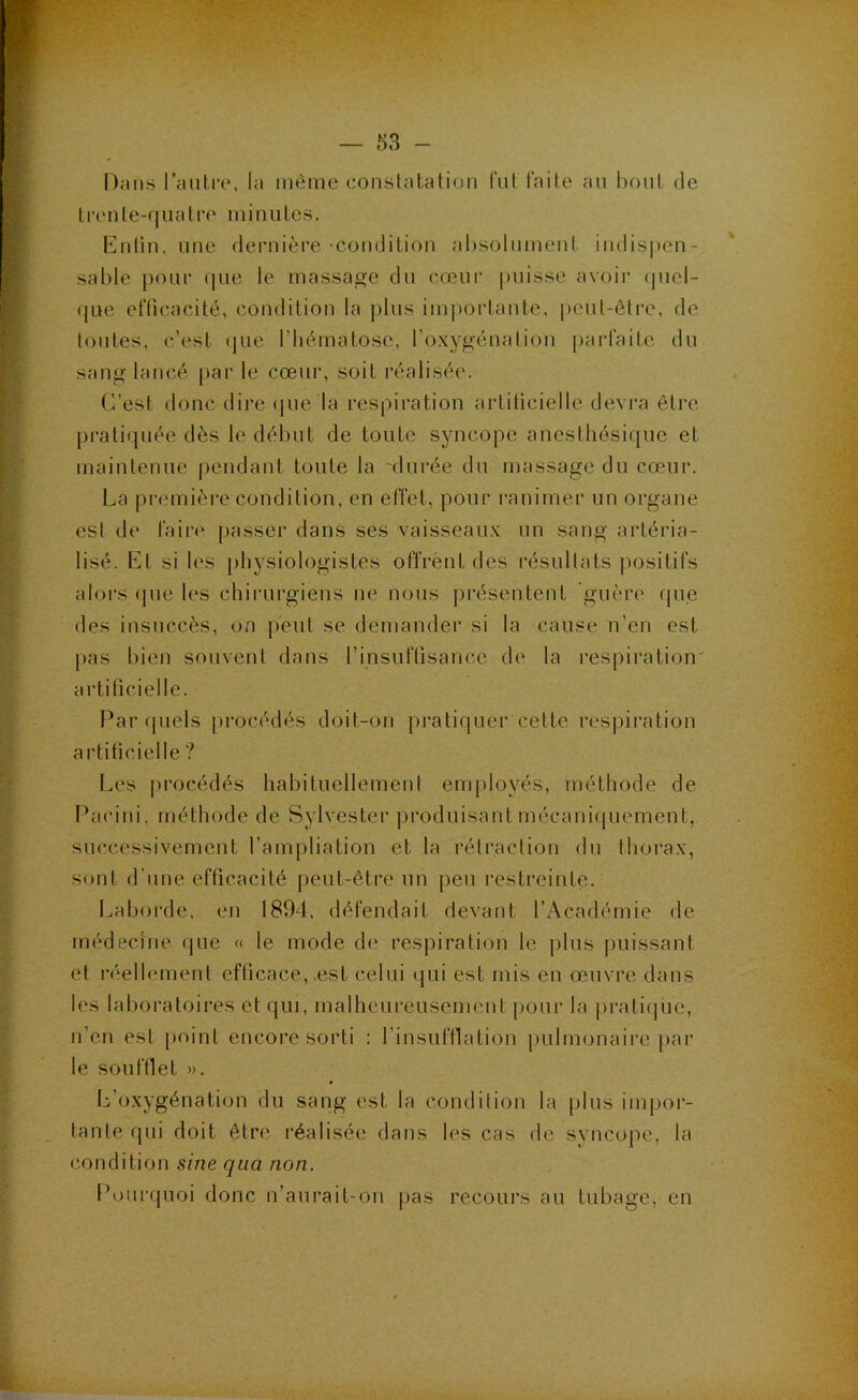 Dans ranlre, la même constatation fut faite an bout de t !•(' n te-( [ U a t re m i n u tes. Enlin, une dernière-condition absolument indispen- sable pour que le massage du c-ceur puisse avoir (piel- que efficacité, condition la plus im|)ortante, peut-être, de toutes, c’est (jiie l’hématose, l’oxygénation parfaite du sang lancé par le cœur, soit réalisée. C’est donc dire (jue la respiration artificielle devra être pratiquée dès le début de toute syncope anesthésique et maintenue pendant toute la durée du massage du cœur. La première condition, en effet, pour ranimer un organe est de faire passer dans ses vaisseaux un sang artéria- lisé. Et si les physiologistes offrent des résultats positifs alors (jue les chirurgiens ne nous présentent guère fjue des insuccès, on peut se demander si la cause n’en est j)as bien souvent dans l’insuffisance de la respiration' artificielle. Par (piels procédés doit-on pratiquer cette respiration artificielle ? Les procédés habituellement employés, méthode de l’acini, méthode de Sylvester produisant mécaniquement, successivement l’ampliation et la rétraction du thorax, sont d’une efficacité peut-être un peu restreinte. Laborde, en 1894, défendait devant l’Académie de médecine que « le mode de respiration le plus |)uissant et réellement efficace, .est celui qui est mis en œaivre dans les laboratoires et qui, malheureusement |)our la pratique, n’en est point encore sorti : l’insuffiation pulmonaire par le souftlet ». L’oxygénation du sang est la condition la plus impor- tante qui doit être réalisée dans les cas de syncope, la condition sine qiia non. Pourquoi donc n’aurait-on pas recours au tubage, en