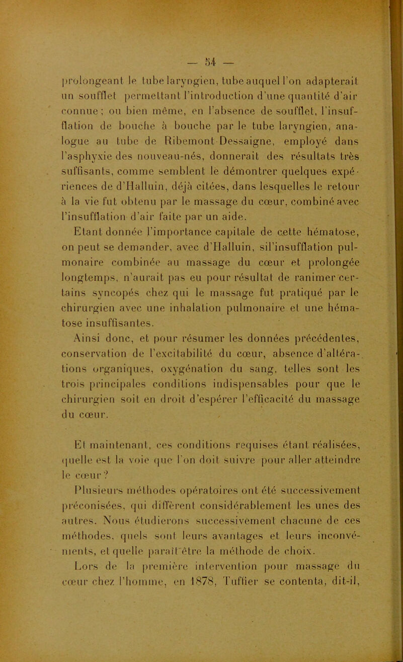 prolongeant le tube laryngien, tube auquel l’on adapterait un soufflet permettant rinlroduction d’une quantité d’air connue; ou bien même, en l’absence de soufflet, l’insuf- flation de bouche à bouche par le tube laryngien, ana- logue au tube de Ribemont Dessaigne, employé dans l’asphyxie des nouveau-nés, donnerait des résultats très suffisants, comme semblent le démontrer quelques expé- riences de d’Halluin, déjà citées, dans lesquelles le retour à la vie fut obtenu par le massage du cœur, combiné avec l’insufflation d’air faite par un aide. Etant donnée l’importance capitale de aette hématose, on peut se demander, avec d’Halluin, sil’insufflation pul- monaire combinée au massage du cœur et prolongée longtemps, n’aurait pas eu pour résultat de ranimer cer- tains syncopés chez qui le massage fut pratiqué par le chirurgien avec une inhalation pulmonaire et une héma- tose insuffisantes. Ainsi donc, et pour résumer les données précédentes, conservation de l’excitabilité du cœur, absence d’altéra- tions organiques, oxygénation du sang, telles sont les trois principales conditions indispensables pour que le chirurgien soit en droit d’espérer l’efficacité du massage du cœur. El maintenant, ces conditions requises étant réalisées, (|nelle est la voie (pie l'on doit suivi'e pour aller atteindre le cœur? Plusieurs méthodes opératoires ont été successivement préconisées, qui dilTèrent considérablement les unes des autres. Nous étudiei’ons successivement chacune de ces méthodes, quels sont leurs avantages et leurs inconvé- nients, et quelle paraîfêlre la méthode de choix. Lors de la première intervention pour massage du cœur chez l’homme, en 1878, d'Liftier se contenta, dit-il,