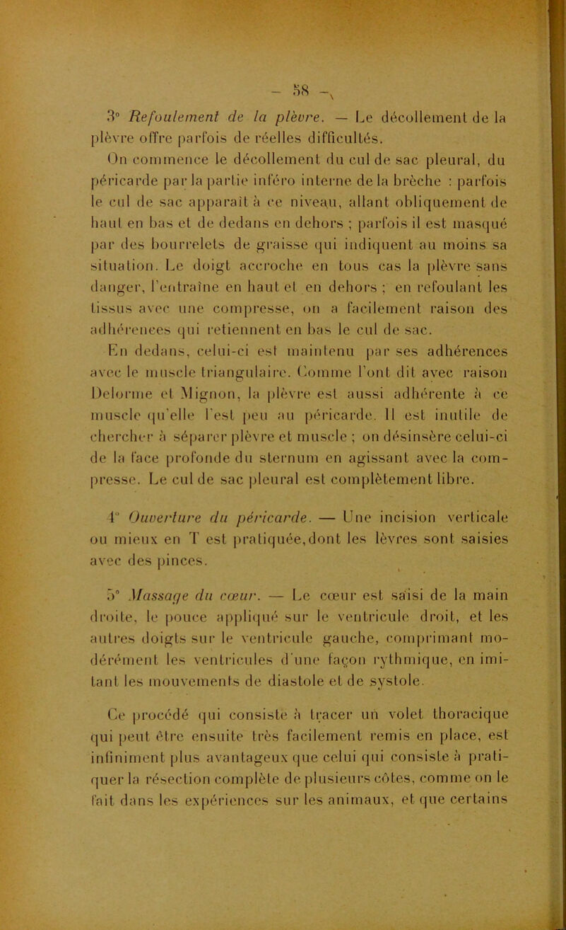 3 Refoulement de la plèvre. — I^e décollement de la plèvre offre parfois de réelles difficultés. On commence le décollement du cul de sac pleural, du péricarde par la partie inféro interne delà brèche : parfois le cul de sac apparaît à ce niveau, allant obliquement de haul en bas et de dedans en dehors ; parfois il est masqué par des bourrelets de graisse qui indiquent au moins sa situation. Le doigt accroche en tous cas la plèvre sans danger, l’entraîne en haut et en dehors ; en refoulant les tissus avec une compresse, on a facilement raison des adhéi-enees qui retiennent en bas le cul de sac. Lu dedans, celui-ci est maintenu par ses adhérences avec le muscle triangulaire. (îomme l’ont dit avec raison l)eloi-me et Mignon, la |>lèvre est aussi adhérente à ce muscle (ju'elle l’est j>eu au péricarde. 11 est inutile de cherche!’ à séparer plèvre et muscle ; on désinsère celui-ci de la face pi’ofonde du sternum en agissant avec la com- presse. Le cul de sac pleural est complètement libre. 4“ Oiwei'liire du péricarde. — Une incision verticale ou mieux en T est |)raliquée,dont les lèvres sont saisies avec des |jinces. 5 Massage du cœur. — Le cœur est saisi de la main di’oite, le pouce apj)li(pié sur le ventricule droit, et les autres doigts sur le ventricule gauche, comprimant mo- dérément les ventricules d'une façon rythmique, en imi- tant les mouvements de diastole et de systole. Ce procédé qui consiste à tracer un volet thoracique qui peut être ensuite très facilement remis en place, est infiniment plus avantageux que celui qui consiste à prati- quer la résection complète de plusieurs côtes, comme on le fait dans les expériences sur les animaux, et que certains