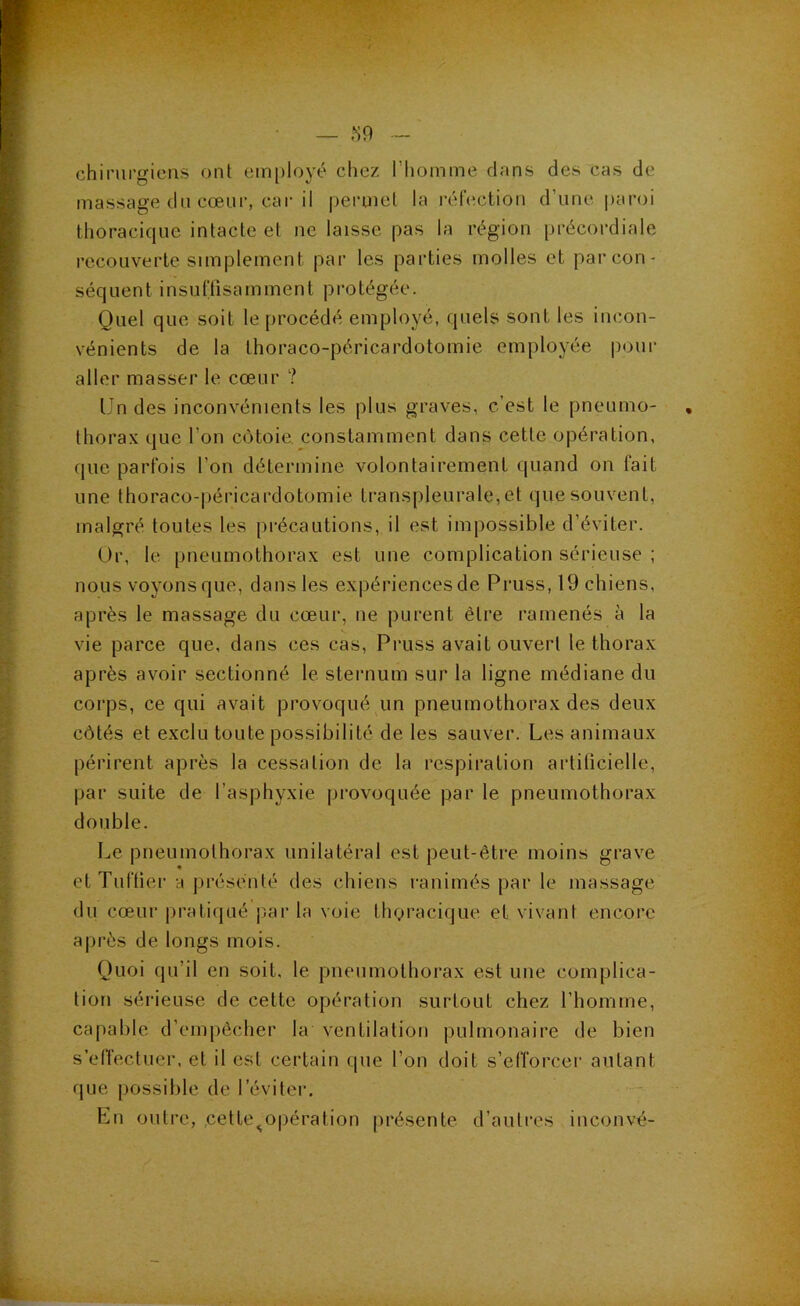 chirurgiens ont employé chez l’homme dans des cas de massage dn cœur, car il i)eruiel la réhîction d’une ])aroi thoracique intacte et ne laisse pas la région précordiale recouverte simplement par les parties molles et par con- séquent insurtisamment protégée. Quel que soit le procédé employé, quels sont les incon- vénients de la thoraco-péricardotomie employée pour aller masser le cœur ? Un des inconvénients les plus graves, c’est le pneumo- thorax que l’on côtoie, constamment dans cette opération, que parfois l’on détermine volontairement quand on fait une thoraco-|)éricardotomie transpleurale, et que souvent, malgré toutes les précautions, il est impossible d’éviter. Or, le pneumothorax est une complication sérieuse ; nous voyons que, dans les expériences de Pruss, 19 chiens, après le massage du cœur, ne purent être ramenés à la vie parce que, dans ces cas, Pruss avait ouvert le thorax après avoir sectionné le sternum sur la ligne médiane du corps, ce qui avait provoqué un pneumothorax des deux côtés et exclu toute possibilité de les sauver. Les animaux périrent après la cessation de la respiration artiücielle, par suite de l’asphyxie provoquée par le pneumothorax double. Le pneumothorax unilatéral est peut-être moins grave etTuftier a présenté des chiens ranimés par le massage du cœur pratiqué par la voie tligracique et vivant encore après de longs mois. Quoi qu’il en soit, le pneumothorax est une complica- tion sérieuse de cette opération surtout chez l’homme, capable d’empêcher la ventilation pulmonaire de bien s’elïectuer. et il est certain que l’on doit s’efforcer autant que possible de l’éviter. En outre, ,cetle^opération présente d’autres inconvé-