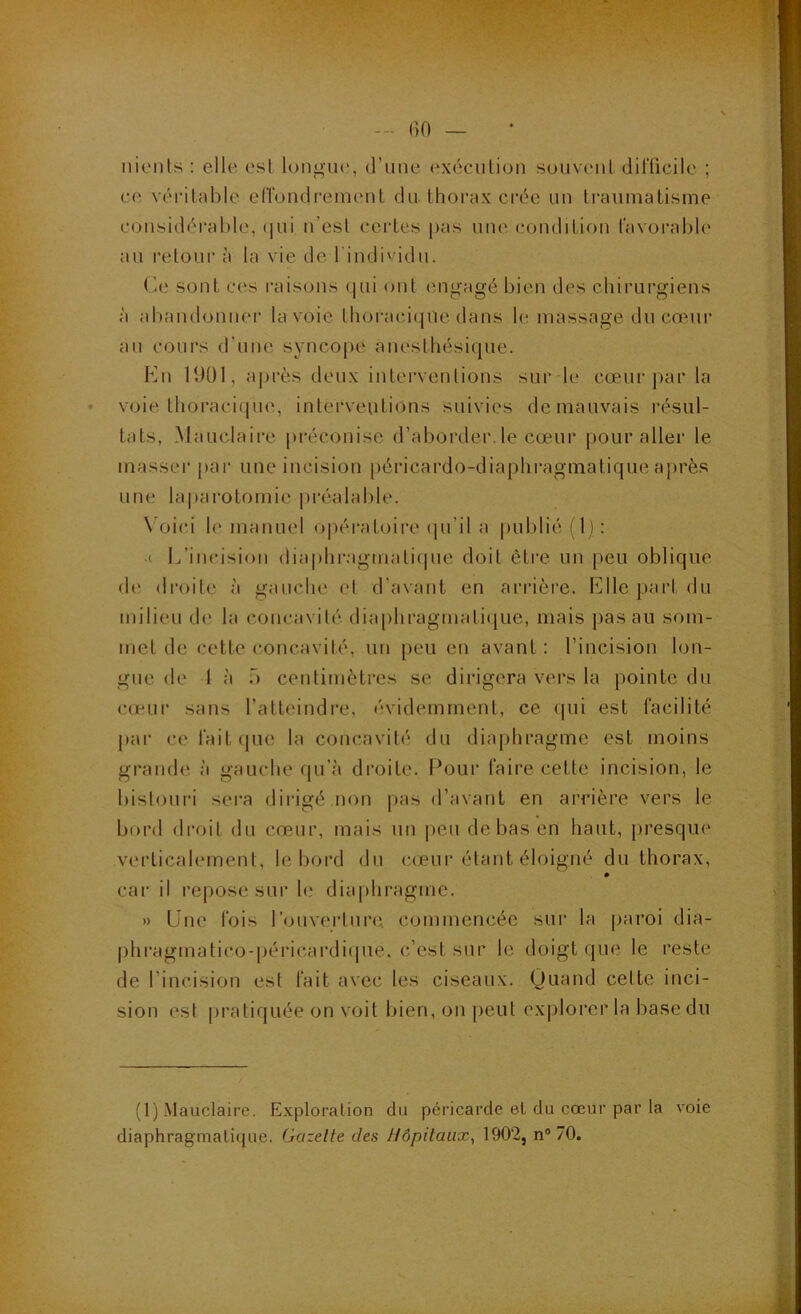 BO — nionls : ello^ osl longue.', d’une ('xécution souvenl dilTicile ; ce véi'ilable efiondrement du thorax crée un traumatisme considérable, (|ui n’est certes pas une condition tavorabb' au retour à la vie de l'individu. O sont ces raisons (jiii ont engagé bien des chirurgiens à abandonnei' la voie Ihoraciepie dans b; massage du co^uir au cours d'une syncopé anesthésique. Eu 11)01, après deux interventions sur 1(' cœur par la vejie thoracique, interventions suivies de mauvais résul- tats, Mauclaire préconise d’aborder.le cœur pour aller le masser par une incision péricardo-diapbragmatique après une laparotomie préalable. \ oici le manuel opératoire (pi’il a publié ( I l : .( L’iucision diaplii'agmati(pie doit être un [)eu oblique di' droite à gauclu' et d’avant en arrière. Elle part du milieu de la concavilé diaphragmatifiue, mais j)asau som- met de cette concavilé, un peu eu avant : l’incision lon- gue de 1 à T) centimèti'es se dirigera vers la pointe du cœur sans l’atteindre, évidemment, ce (pii est facilité pai' cefait(jue la concavilé du diaphragme est moins grande à gauche qu’à droite. Pour faire cette incision, le bistouri sera dirigé non pas d’avant en arrière vers le bord droit du cœur, mais un peu de bas en haut, presque verticalement, le bord du cceur étant éloigné du thorax, » car il repose sur h.' dia|)hragmc. » Eue fois l’ouvei'tiirci. commencée sur la paroi dia- phragmatico-péric.ardicpie. c’est sur le doigt que le reste de l’incision est fait avec les ciseaux. Quand cette inci- sion est pi'atiquée on voit bien, on peut explorer la base du (1) Mauclaire. Exploration du péricarde et du cœur par la voie diaphragmatique. Gazette des Hôpitaux^ 1902, n® 70.