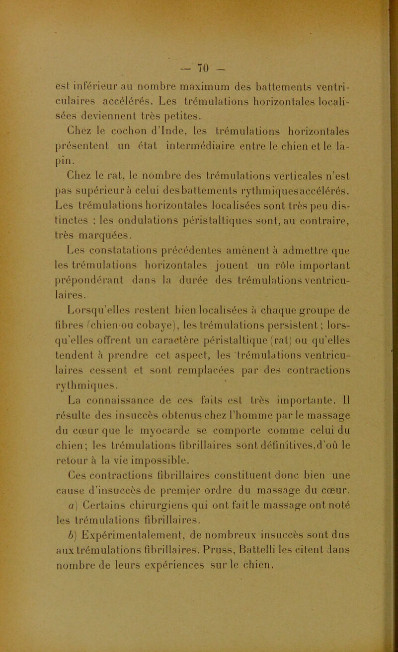 est inférieur au nombre maximum des ballcmcnls ventri- culaires accélérés. Les trémulations horizontales locali- sées deviennent très petites. Chez le cochon d’Inde, les trémulations horizontales présentent un état intermédiaire entre le chien et le la- pin. Chez le rat, le nombre des trémulations verticales n’est pas supérieur à celui desbattements rythmiquesaccélérés. Les trémulations horizontales localisées sont très peu dis- tinctes : les ondulations péristaltiques sont, au contraire, très marquées. Les constatations précédentes amènent à admettre que les trémulations horizontales jouent un rôle important |U'épondérant dans la durée des trémulations ventricu- laires. Loi’squ’elles l’estent bien localisées à chaque groupe de libres ('chien ou cobaye), les trémulations persistent ; lors- (ju’elles oITrent un caractère péristalti(|ue (rat) ou qu’elles tendent à prendre cet aspect, les trémulations ventricu- laires cessent et sont remj)lacées par des contractions rythmiques. La connaissance de ces faits est très importante. Il résulte des insuccès obtenus chez l’homme par le massage du cœur que le myocarde se comporte comme celui du chien; les trémulations librillaires sont définitives,d’où le retour à la vie impossible. Ces contractions librillaires constituent donc bien une cause d’insuccès de premier ordre du massage du cœur. a] Certains chirurgiens qui ont fait le massage ont noté les trémulations fibrillaires. b) Expérimentalement, de nombreux insuccès sont dus aux trémulations fibrillaires. Pruss, Battelli les citent dans nombre de leurs expériences sur le chien.
