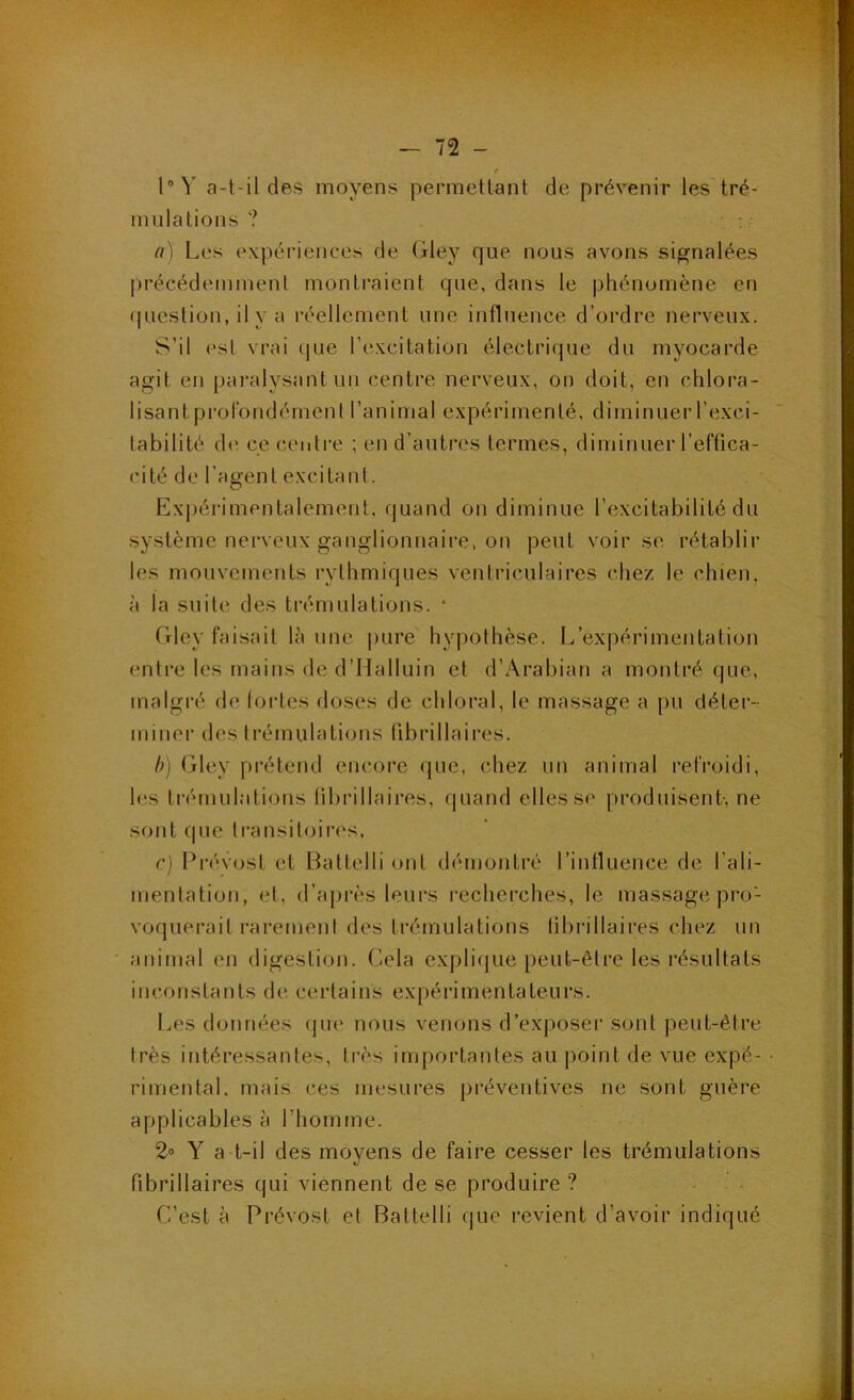 ■ ^ y '.rh - 72 - 4 l'Y a-t-il des moyens permettant de prévenir les tré- mulations ? a) Les expériences de (jdey que nous avons signalées précédemment montraient que, dans le phénomène en question, il va réellement une influence d’ordre nerveux. S’il esl vrai (jue l’excitation électrique du myocarde agit eu paralysant un centre nerveux, on doit, en chlora- lisant profondément l’animal expérimenté, diminuer l’exci- tabilité de ce centre ; en d’autres termes, diminuer l’effica- cité de l’agent excitant. Expérimentalement, quand on diminue l’excitabilité du système nerveux ganglionnaire, on peut voir se. rétablir les mouvements rythmiques ventriculaires chez le chien, à la suite des trémulations. * Gley faisait là une j)ure hypothèse. L’expérimentation entre les mains de d’Halluin et d’Ârabian a montré que, malgré de tortes doses de chloral, le massage a [)u déter- miner des trémulations fibrillaires. b) fjdey prétend encore que, chez un animal refroidi, les trémulations tibrillaires, quand elles se produisent-, ne sont que ti’ansitoires, c) Prévost et Battelli ont démontré l’influence de l’ali- mentation, et, d’après teurs recherches, te massage pro- voquerait rarement des trémulations tibrillaires chez un animal en digestion. Cela explique peut-être les résultats inconstants de certains expérimentateurs. l./es données (|ue nous venons d’exposer sont peut-être très intéressantes, très importantes au point de vue expé- rimental. mais ces mesures préventives ne sont guère applicables à l’homme. 2» Y a t-il des moyens de faire cesser les trémulations fibrillaires qui viennent de se produire ? C’est à Prévost et Battelli que revient d’avoir indiqué