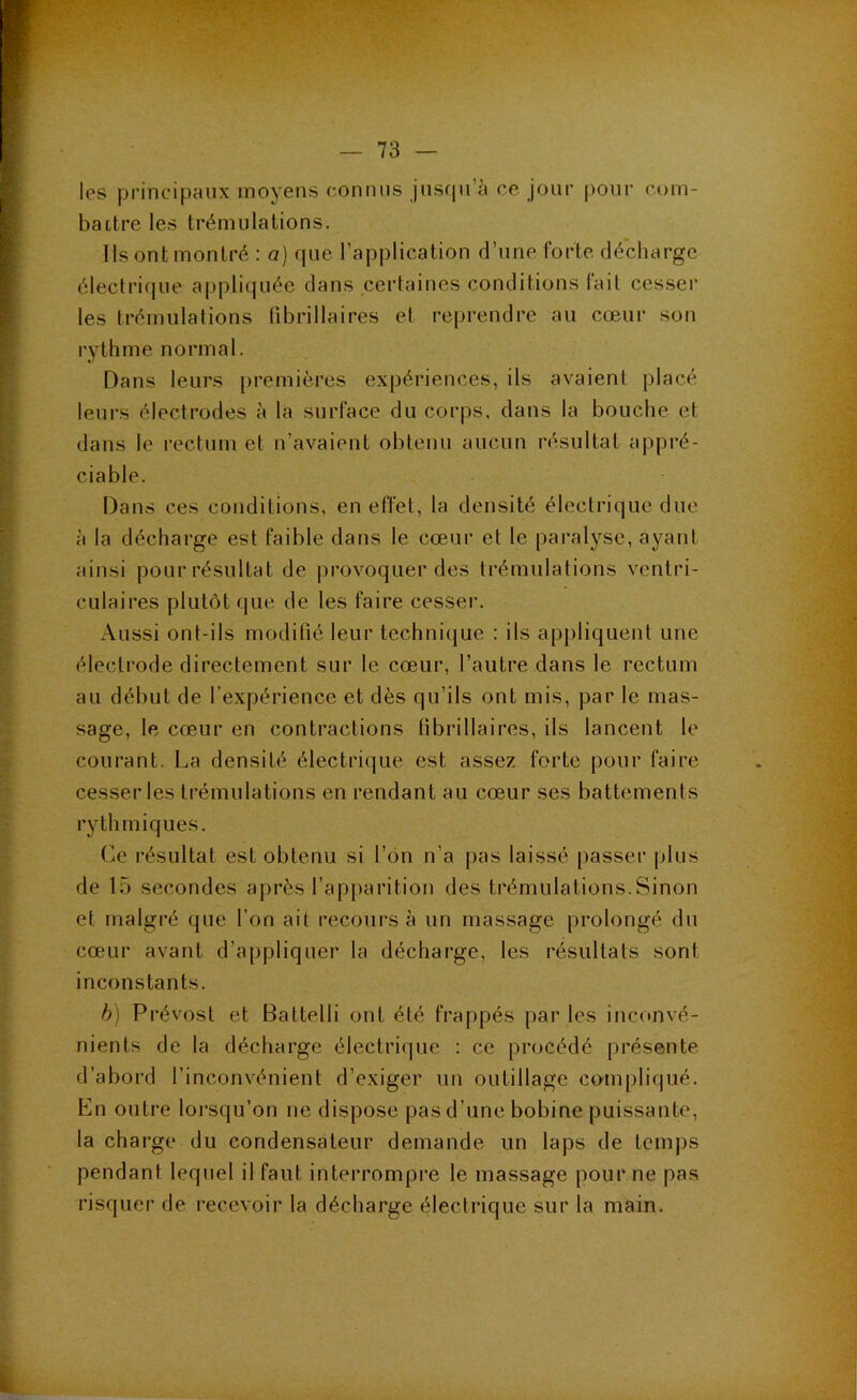 les principaux moyens connus jnsriu a ce jour pour com- battre les trémulations. Ils ont montré : a] que l’application d’une forte décharge électrique appliquée dans certaines conditions fait cesser les trémulations tibrillaires et reprendre au cœur son rythme normal. Dans leurs [)remières expériences, ils avaient placé leurs électrodes à la surface du corps, dans la bouche et dans le rectum et n’avaient obtenu aucun résultat appré- ciable. Dans ces conditions, en effet, la densité électrique due à la décharge est faible dans le cœur et le paralyse, ayant ainsi pour résultat de provoquer des trémulations ventri- culaires plutôt que de les faire cesser. Aussi ont-ils modifié leur technicjue : ils appliquent une électrode directement sur le cœur, l’autre dans le rectum au début de l’expérience et dès qu’ils ont mis, par le mas- sage, le cœur en contractions tibrillaires, ils lancent le courant. La densité électrique est assez forte jiour faire cesser les trémulations en rendant au cœur ses battements rythmiques. (œ résultat est obtenu si l’on n’a pas laissé passer plus de 15 secondes après l’apparition des trémulations.Sinon et malgré que l’on ait recours à un massage prolongé du cœur avant d’appliquer la décharge, les résultats sont inconstants. h) Prévost et Battelli ont été frappés par les inconvé- nients de la décharge électrique : ce procédé présente d’abord l’inconvénient d’exiger un outillage compliqué. En outre lorsqu’on ne dispose pas d’une bobine puissante, la charge du condensateur demande un laps de temps pendant lequel il faut interrompre le massage pour ne pas risquer de recevoir la décharge électrique sur la main.