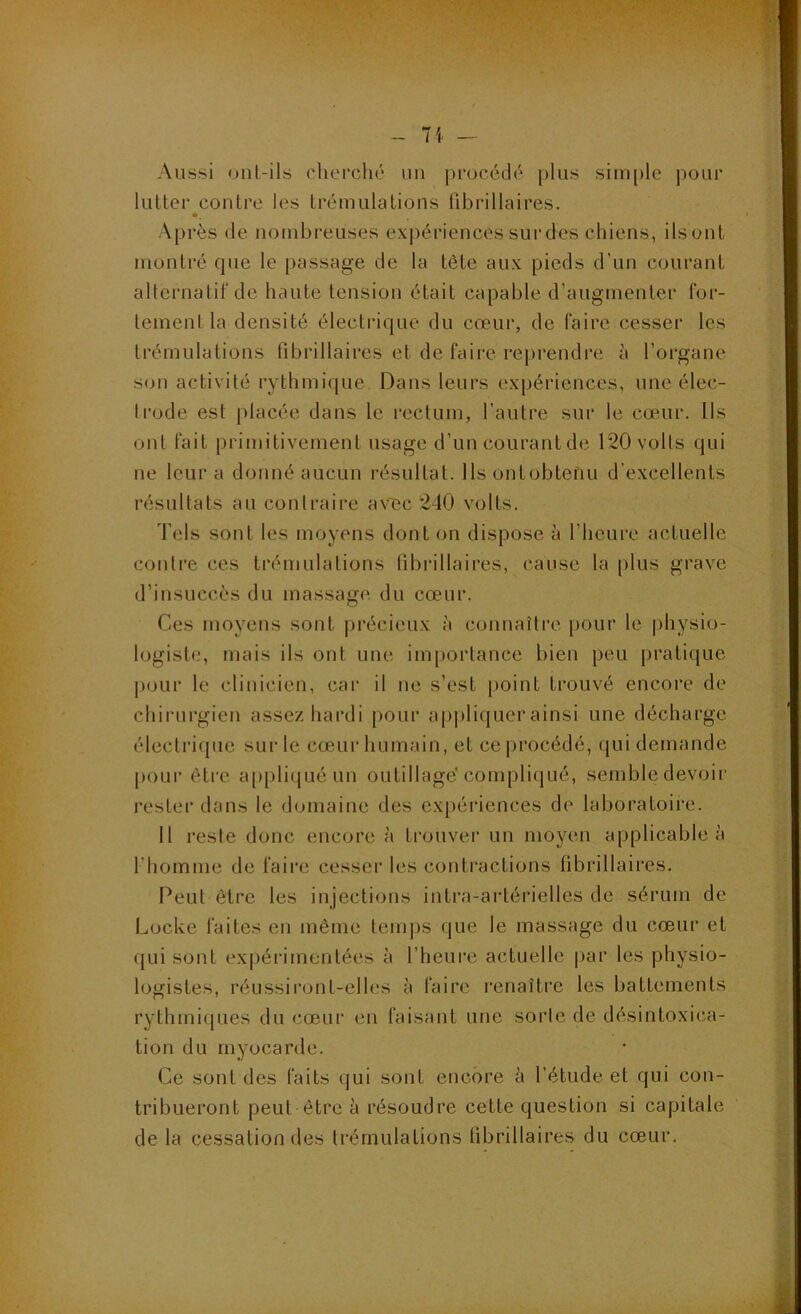 y. ^ • -, ■i- .->. ■■■ - 71 — Aussi onl-ils clierché un procédé plus sini[)lc j^our lutter contre les trémulations fibrillaires. Après de nombreuses expériences sur des chiens, ils ont montré que le passage de la tête aux pieds d’un courant alternatif de haute tension était capable d’augmenter for- temenl la densité électi-ique du cœur, de faire cesser les trémulations fibrillaires et de faire reprendre à l’organe son activité rythmique. Dans leurs expériences, une élec- trode est placée dans le rectum, l’autre sur le cœur. Ils ont fait primitivement usage d’un courant de 120 volts qui ne leur a donné aucun résultat. Ils ont obtenu d’excellents résultats au contraire av'ec 240 volts. 4’els sont les moyens dont on dispose à l’heure actuelle contre ces trémulations fibrillaires, cause la plus grave d’insuccès du massage du cœur. Ces moyens sont précieux à connaître pour le physio- logiste, mais ils ont une importance bien peu pratique pour le clinicien, cai‘ il ne s’est point trouvé encore de chirurgien assez hardi pour ap|)liquer ainsi une décharge électrique sur le cœur humain, et ceprocédé, qui demande pour éti'e appliqué un outillage compli(jué, semble devoir rester tlans le domaine des expériences de laboratoire. 11 reste donc encore à trouver un moyen applicable à l’homme de faire cesser les contractions fibrillaires. Peut être les injections intra-artérielles de sérum de Locke faites en même teni|)S que le massage du cœur et qui sont expérimentées à l’heure actuelle par les physio- logistes, réussii’ont-elles à faire renaître les battements rythmirpies du cœur en faisant une sorte de désintoxica- tion du myocarde. Ce sont des faits qui sont encore à l’étude et qui con- tribueront peut être à résoudre cette question si capitale de la cessation des trémulations tibrillaires du cœur.
