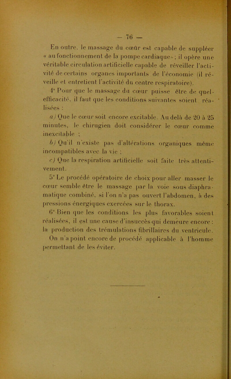 En outre, le massage du cœùr est capable de suppléer « au fonctionnement de la pompe cardiaque-/; il opère une véritable circulation artificielle capable de réveiller l’acti- vité de certains organes importants de l’économie (il ré- veille et entretient l’activité du centre respiratoire). 4“ Pour que le massage du cœur puisse être de. quel- efficacité, il faut que les conditions suivantes soient réa- lisées : a) Que le cœur soil encore excitable. Au delà de 20 à 25 minutes, le chirugien doit considérer le cœur comme inexcitable ; h) Qu il n existe pas d’altéralions organiques même incompatibles avec la vie ; r) Que la respiration artificielle soit faite très attenti- vement. 5“ Le procédé opéi*atoire de choix pour aller masser le cœur semble être le massage |)ar la voie sous diaphra- matique combiné, si l’on n’a pas ouvert l’abdomen, à des pressions énergi([ues exercées sur le thorax. (> Bien que les conditions les plus favorables soient réalisées, il est une cause d’insuccès qui demeure encore : la production des trémulations fibrillaires du ventricule. On n’a point encore de [)rocédé applicable è l’homme permettant de les éviter.