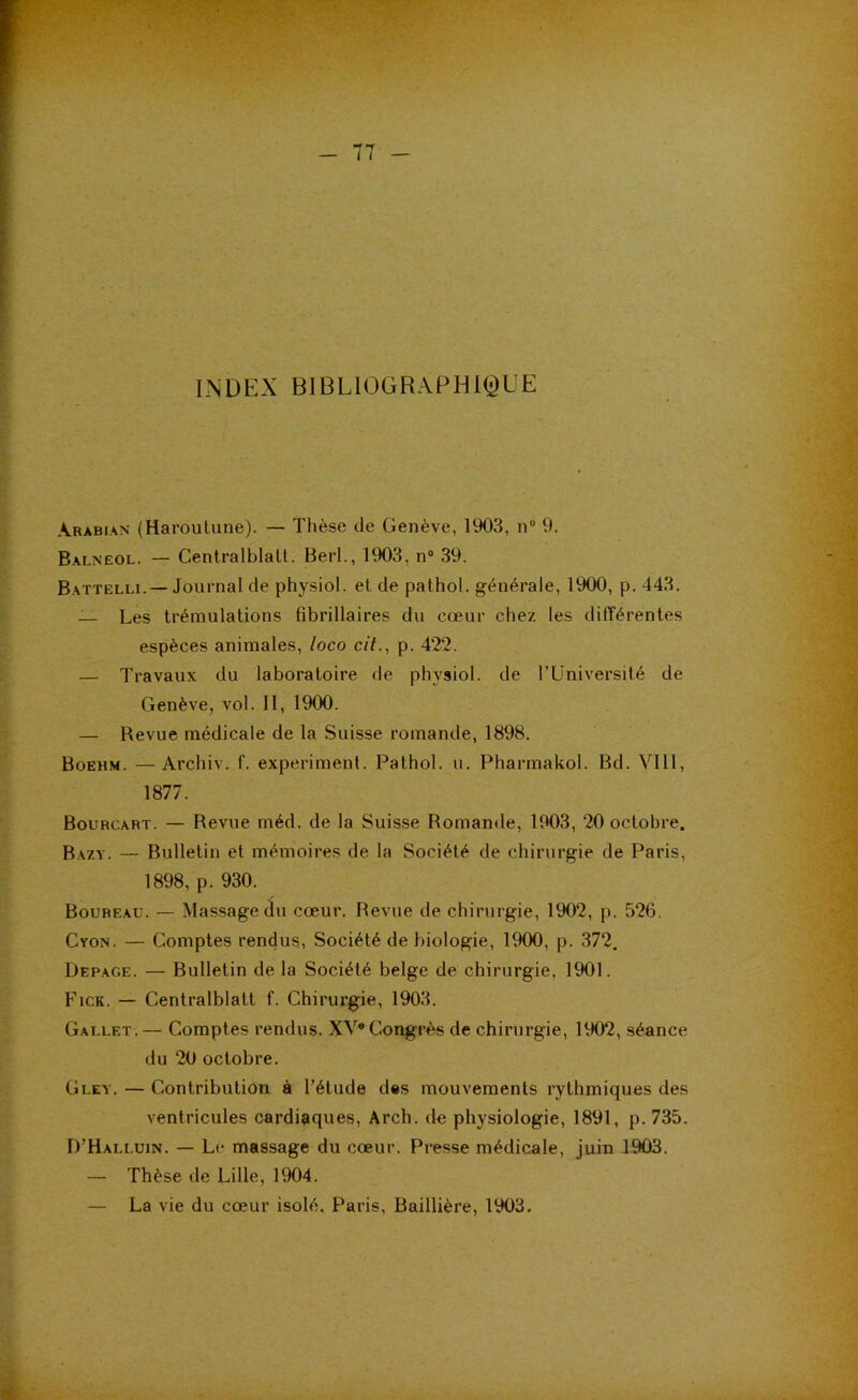 INDEX BIBLIOGRAPHIQUE Arabian (Haroulune). — Thèse de Genève, 1903, 11“ 9. Balnëol. — Centralblalt. Berl., 1903, n“ 39. Battelli.— Journal de physiol. et de pathol. générale, 1900, p. 443. — Les trémulations fibrillaires du cœur chez les différentes espèces animales, loco cit.^ p. 422. — Travaux du laboratoire de physiol. de l’Université de Genève, vol. II, 1900. — Revue médicale de la Suisse romande, 1898. Boehm. — Archiv. f. experiment. Pathol, u. Pharmakol. Bd. VIII, 1877. Bourcart. — Revue méd. de la Suisse Romande, 1903, 20 octobre. Bazy. — Bulletin et mémoires de la Société de chirurgie de Paris, 1898, p. 930. Boureau. — Massage du cœur. Revue de chirurgie, 1902, p. 526. Cyon. — Comptes rendus. Société de biologie, 1900, p. 372. Depage. — Bulletin de la Société belge de chirurgie, 1901. Fick. — Centralblatt f. Chirurgie, 1903. Gallet.— Comptes rendus. XV*Coi^rès de chirurgie, 1902, séance du 20 octobre. Gley. — Contribution à l’étude des mouvements rythmiques des ventricules cardiaques, Arch. de physiologie, 1891, p. 735. D’Halluin. — Le massage du cœur. Presse médicale, juin 1903. — Thèse de Lille, 1904. — La vie du cœur isolé. Paris, Baillière, 1903.