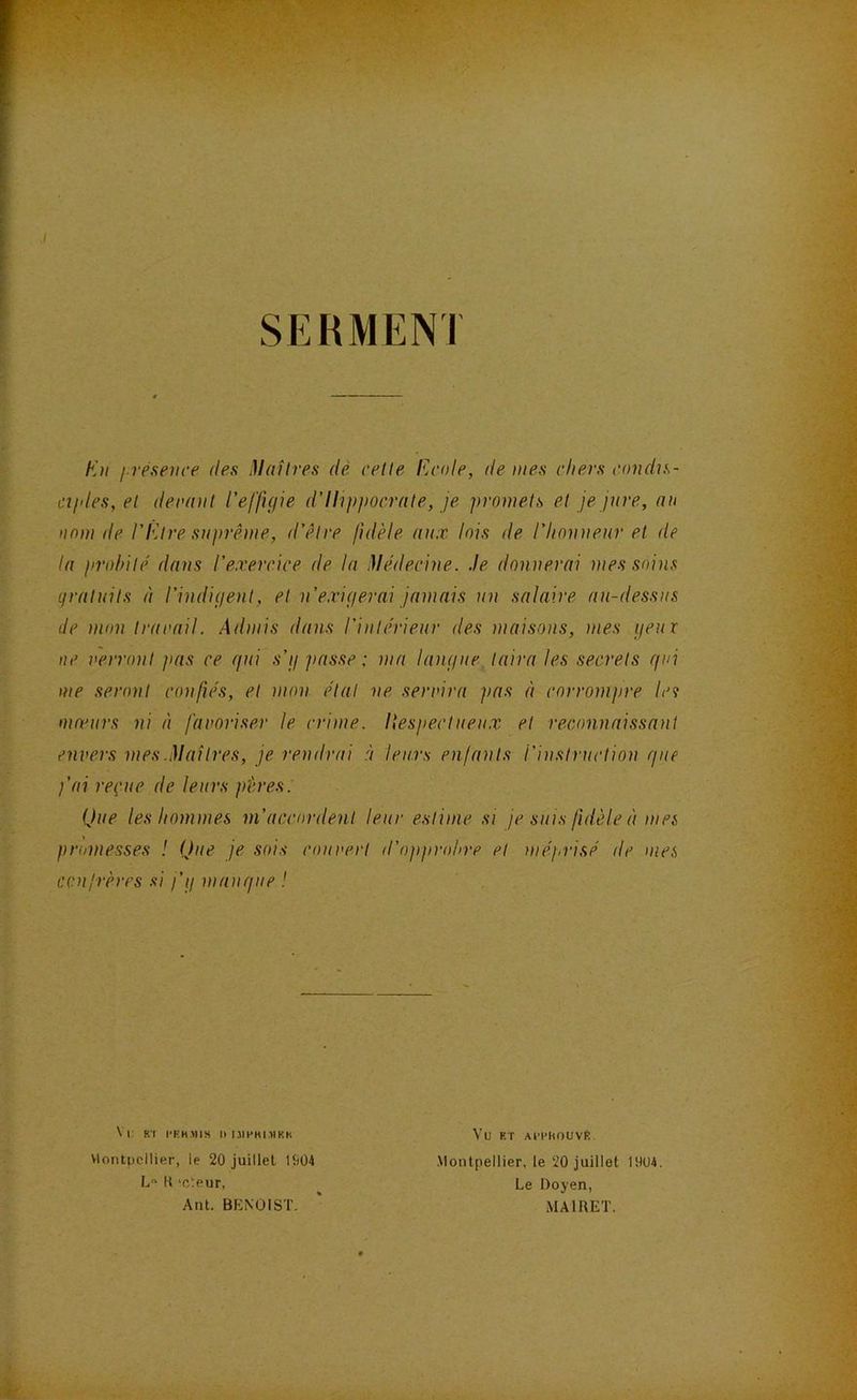 SERMENI En i rpsence des Maîtres dé cette Ecole, de mes chers condis- cijdes,et derant l’effigie d’Ilijijiocrate, je ])romets et je jure, nu la prohite' dans l’exercice de la Médecine. Je donnerai mes soins qratuits à l’indigent, et n’exigerai jamais un salaire au-dessus de mon trarail. Admis dans l’intérieur des maisons, mes geux me seront confiés, et mon étal ne servira pas à corrompre la moeurs ni à favoriser le crime. Ilespectueu.x et reconnaissant envers mes.Maîtres, je rendrai à leurs enfants l’instruction giie fai reçue de leurs pères. Que les hommes ni’acciirdent leur estime si je suis fidèle à mes promesses ! Que je sois couvert d’opprohre et )uéprisé de mes confrères si fg mangue ! nom de l’Etre suprême, d’être fidèle aux lois de l’honneur et de ne verront pas ce qui s’g jiasse ; ma langue taira les secrets qui Vlontpcllier, le 20 juillet UiOi L° It 'cteur, Ant. BENOIST. .Montpellier, le 20 juillet 1904. Le Doyen, MAIRET.