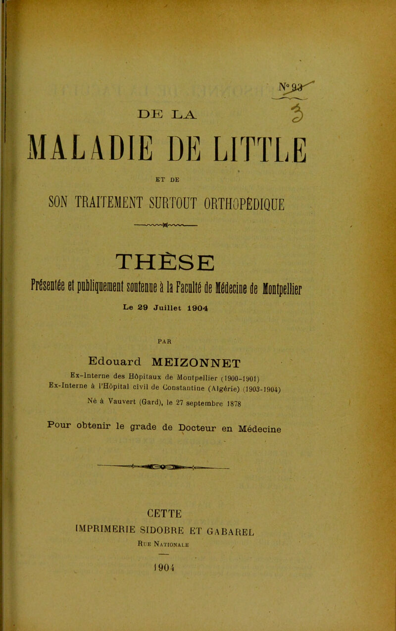 DE LA T MAL4DIE DE LITTLE ET DE SON TRAITEMENT SÜRTODT ORTHOPÊDIQÜE THÈSE PrÉsenlÉe et peMipeient sontenoe à la Faralte ie Meciee de Montpellier Le 29 Juillet 1904 Edouard MEIZONNET Ex-lnterne des Hôpitaux de Montpellier (1900-1901) Ex-Interne à l’Hôpital civil de Constantine (Algérie) (1903-1904) Né à Vauvert (Gard), le 27 septembre 1878 Pour Obtenir le grade de Docteur en Médecine CETTE IMPRIMERIE SIDOBRE ET GABAREL Rue Nationale 1904