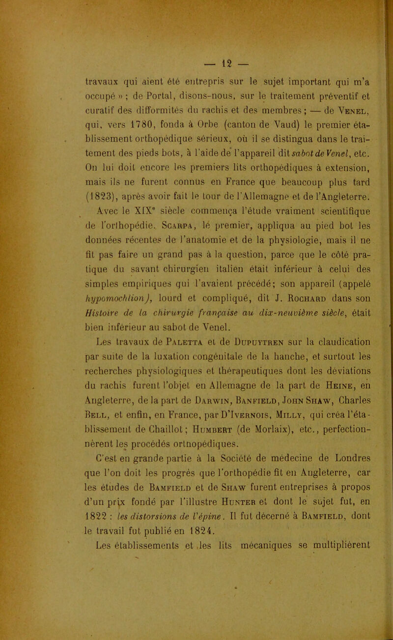 travaux qui aient été entrepris sur le sujet important qui m’a occupé » ; de Portai, disons-nous, sur le traitement préventif et curatif des difformités du rachis et des membres; — de Venel, qui. vers 1780, fonda à Orbe (canton de Vaud) le premier éta- blissement orthopédique sérieux, où il se distingua dans le trai- tement des pieds bots, à l’aide de* l’appareil AMsahnt de Venel, etc. On lui doit encore les premiers lits orthopédiques à extension, mais ils ne furent connus en France que beaucoup plus tard (1823), après avoir fait le tour de l’Allemagne et de l’Angleterre. Avec le XIX® siècle commença l’étude vraiment scientifique de l’orthopédie. Sgarpa, lé premier, appliqua au pied bot les données récentes de l’anatomie et de la physiologie, mais il ne fit pas faire un grand pas à la question, parce que le côté pra- tique du savant chirurgien italien était inférieur à celui des simples empiriques gui l’avaient précédé; son appareil (appelé hypomochlion), lourd et compliqué, dit J. Rochard dans son Histoire de la chirurgie française au dix-neuvièm.e siècle, était bien inférieur au sabot de Venel. Les travaux de Paletta et de Oupuytren sur la claudication par suite de la luxation congénitale de la hanche, et surtout les recherches physiologiques et thérapeutiques dont les déviations du rachis furent l’objet en Allemagne de la part de Heine, en Angleterre, de la part de Darwin, Banfield, John Shaw, Charles Bell, et enfin, en France, par D’Ivernois, Milly, qui créa l’éta- blissement de Ghaillot ; Humbert (de Morlaix), etc., perfection- nèrent les procédés ortnopédiques. C’est en grande partie à la Société de médecine de Londres que l’on doit les progrès que l’orthopédie fit en Angleterre, car les études de Bamfield et de Shaw furent entreprises à propos d’un prix fondé par l’illustre Hunter et dont le sujet fut, en 1822 : les distorsions de l'épine. Il fut décerné à Bamfield, dont le travail fut publié en 1824. Les établissements et ,les lits mécaniques se multiplièrent