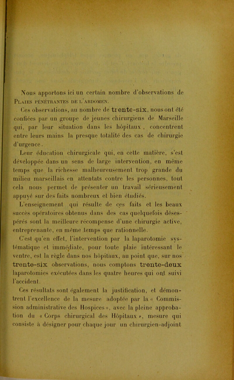 Nous apportons ici un certain nombre d’observations de Plaies pénétrantes de l’abdomen. . Ces observations, au nombre de trente-six, nous ont été contiées par un groupe de jeunes chirurgiens de Marseille qui, par leur situation dans les hôpitaux , concentrent entre leurs mains la presque totalité des cas de chirurgie d’urgence. Leur éducation chirurgicale qui, en cette matière, s’est développée dans un sens de large intervention, en même temps que la richesse malheureusement trop grande du milieu marseillais en attentats contre les personnes, tout cela nous permet de présenter un travail sérieusement appuyé sur des faits nombreux et bien étudiés. L’enseignement qui résulte de ces faits et les beaux succès opératoires obtenus dans des cas quelquefois déses- ' pérés sont la meilleure récompense d’une chirurgie active, entreprenante, en même temps que rationnelle. C’est qu’en effet, l’intervention par la laparotomie sys- tématique et immédiate, pour toute plaie intéressant le ventre, est la règle dans nos hôpitaux, au point que, sur nos trente-six observations, nous comptons trente-deux laparotomies exécutées dans les quatre heures qui ont suivi l’accident. Ces résultats sont également la justification, et démon- trent l’excellence de la mesure adoptée par la « Commis- sion administrative des Hospices», avec la pleine approba- tion du « Corps chirurgical des Hôpitaux i>, mesure qui consiste à désigner pour chaque jour un chirurgien-adjoint