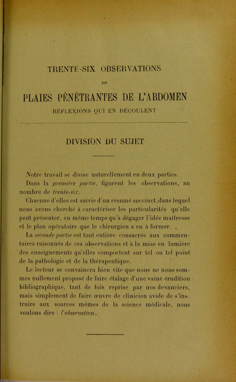 TRENTE-SIX OBSERVATIONS DE PLAIES PÉNÉTRANTES DE L’ABDOMEN RÉFLEXIONS QUI EN DÉCOULENT DIVISION DU SUJET Notre travail se divise naturellement en deux parties. Dans la premïère partie, figurent les observations, au nombre de trente-six. Cbacune d’elles est suivie d’un résumé succinct,dans lequel nous avons cherché à caractériser les particularités qu’elle peut présenter, en même temps qu’à dégager l’idée maîtresse et le plan opératoire que le chirurgien a eu à former. , La seconde partie est tout entière consacrée aux commen- taires raisonnés de ces observations et à la mise en lumière ' des enseignements qu’elles comportent sur tel ou tel point de la pathologie et de la thérapeutique. Le lecteur se convaincra bien vite que nous ne nous som- mes nullement proposé de faire étalage d’une vaine érudition . bibliographique, tant de fois reprise par nos devanciers, mais simplement de faire œuvre de clinicien avide de s’ins truire aux sources mêmes de la science médicale, nous voulons dire : l'observation.