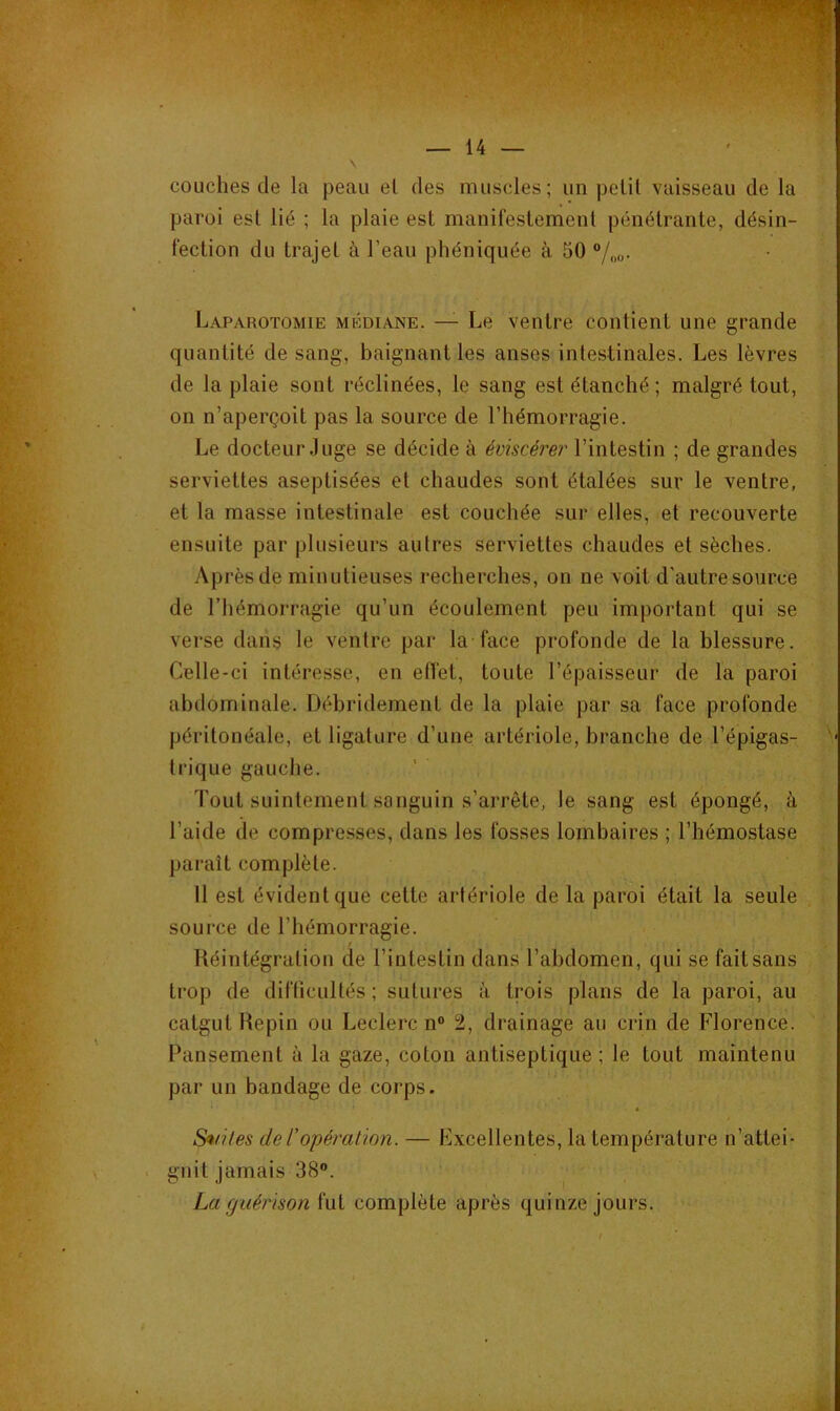 s couches de la peau el des muscles ; un pelil vaisseau de la paroi esl lié ; la plaie est manifestement pénétrante, désin- fection du trajet à l’eau phéniquée à 50 “/oo. Laparotomie médiane. — Le ventre contient une grande quantité de sang, baignant les anses intestinales. Les lèvres de la plaie sont réclinées, le sang est étanché ; malgré tout, on n’aperçoit pas la source de l’hémorragie. Le docteur Juge se décide à éviscérer l’intestin ; de grandes serviettes aseptisées et chaudes sont étalées sur le ventre, et la masse intestinale est couchée sur elles, et recouverte ensuite par plusieurs autres serviettes chaudes et sèches. Après de minutieuses recherches, on ne voit d'autre source de l’hémorragie qu’un écoulement peu important qui se verse dans le ventre par la face profonde de la blessure. Celle-ci intéresse, en effet, toute l’épaisseur de la paroi abdominale. Débridement de la plaie par sa face profonde péritonéale, et ligature d’une artériole, branche de l’épigas- trique gauche. Tout suintement sanguin s’arrête, le sang est épongé, à l’aide de compresses, dans les fosses lombaires ; l’hémostase paraît complète. Il est évident que cette artériole de la paroi était la seule source de l’hémorragie. Réintégration de l’intestin dans l’abdomen, qui se fait sans trop de difficultés ; sutures à trois plans de la paroi, au catgut Hepin ou Leclerc n“ 2, drainage au crin de Florence. Pansement à la gaze, coton antiseptique ; le tout maintenu par un bandage de'corps. Seules de l'opération. — Excellentes, la température n’attei- . gnit jamais 38®. y La guérison complète après quinze jours. I