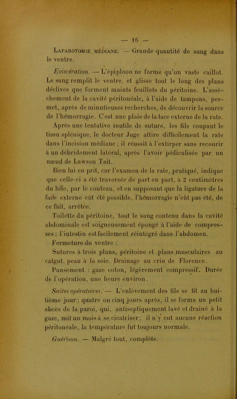 X’ — 16 — Laparotomie MÉDIANE. — Grande quantité de sang dans le ventre. ^ Eviscération. — L’épiploon ne forme qu’un vaste caillot. Le sang remplit le ventre, et glisse tout le long des plans déclives que forment maints feuillets du péritoine. L’assè- chement de la cavité péritonéale, à l’aide de tampons, per- met, après de minutieuses recherches, de découvrir la source de l’hémorragie. C’est une plaie de la lace externe de la rate. Après une tentative inutile de suture, les fils coupant le tissu splénique, le docteur Juge attire difficilement la rate dans l’incision médiane ; il réussit à l’extirper sans recourir à un débridement latéral, après l’avoir pédiculisée par un nœud de Lawson Tait. Bien lui en prit, car l’examen de la rate, pratiqué, indique que celle-ci a été traversée de part en part, à 2 centimètres du hile, par le couteau, et en supposant que la ligature de la fade externe eût été possible, l’hémorragie n’eût pas été, de ce fhit, arrêtée. Toilette du péritoine, tout le sang contenu dans la cavité abdominale est soigneusement épongé à l’aide de compres- ses; l’intestin est facilement réintégré dans l’abdomen. Fermeture du ventre : Sutures à trois plans, péritoine et plans musculaires au catgut, peau à la soie. Drainage au crin de Florence. Pansement : gaze coton, légèrement compressif. Durée de l’opération, une heure environ. Suites opératoires.— L’enlèvement des fils se lit au hui- tième jour ; quatre ou cinq jours après, il se forma un petit abcès de la paroi, -qui, antiseptiquement lavé et drainé à la gaze, mit un mois à se cicatriser; il n’y eut aucune réaction péritonéale, la température fut toujours normale. Guéi^son. — Malgré tout, complète.