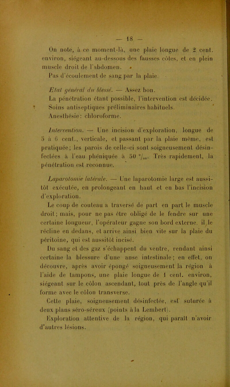 On noie, à ce- moment-là, une plaie longue de 2 cent, environ, siégeant au-dessous des fausses côtes, et en plein muscle droit de l’abdomen. • Pas d’écoulement de sang par la plaie. Etat général du blessé. — Assez bon. La pénétration étant possible, l’intervention est décidée. Soins antiseptiques préliminaires habituels. Anesthésie: chloroforme. Intervention. — Une incision d’exploration, longue de O à G cent., verticale, et passant par la plaie même, est pratiquée; les parois de celle-ci sont soigneusement désin- fectées à l’eau pbéniquée à oU /oo- T*’ès rapidement, la pénétration est reconnue. Laparotomie latérale. — Une laparotomie large est aussi- tôt exécutée, en prolongeant en haut et en bas l’incision d’exploration. Le coup de couteau a traversé de part en part le muscle droit; mais, pour ne pas être obligé de le fendre sur une certaine longueur, l’opérateur gagne son bord externe, il,le récline en dedans, et arrive ainsi bien vile sur la plaie du péritoine, qui est aussitôt incisé. Du sang et des gaz s’échappent du ventre, rendant ainsi certaine la blessure d’une anse intestinale; en elïét, on découvre, après avoir épongé soigneusement la région à l’aide de tampons, une plaie longue de 1 cent, environ, siégeant sur le côlon ascendant, tout près de l’angle qu’il forme avec le côlon transverse. Cette plaie, soigneusement désinfectée, est' suturée à deux plans séro-séreux (points à la Lembert). Exploration attentive de la région, qui paraît n’avoir d’autres lésions.