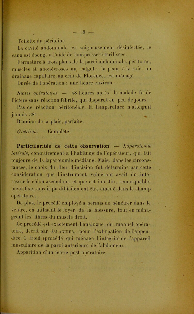 Toilette du péritoine La cavité abdominale est soigneusement désinfectée, le sang est épongé à l’aide de compresses stérilisées. Fermeture à trois plans de la paroi abdominale, péritoine, muscles et aponévroses au catgut; la peau àlasoie;un drainage capillaire, au crin de Florence, est ménagé. Durée de l’opération : une heure environ. Suites opératoires. — 48 heures après, le malade fit de l'ictère sans réaction fébrile, qui disparut en peu de jours. Pas de réaction péritonéale, la température n’atteignit jamais 38°. . ^ Réunion de la plaie, parfaite. ’ Guérison. — Complète. Particularités de cette observation — Laparotomie latérale, contrairement à l’habitude de l’opérateur, qui fait toujours de la laparotomie médiane. Mais, dans les circons- tances, le choix du lieu d’incision fut déterminé par cette considération que l’instrument vulnérant avait dû inté- resser le côlon ascendant, et que cet intestin, remarquable- ment fixe, aurait pu difficilement être amené dans le champ opératoire. De plus, le procédé employé a permis de pénétrer dans le ventre, en utilisant le foyer de la blessure, tout en ména- geant les fibres du muscle droit. Ce procédé est exactement l’analogue du manuel opéra- toire, décrit par Jalaguier, pour l’extirpation de l’appen- dice à froid (procédé qui ménage l’intégrité de l’appareil musculaire de la paroi antérieure de l’abdomen). Apparition d’un ictère post-opératoire.