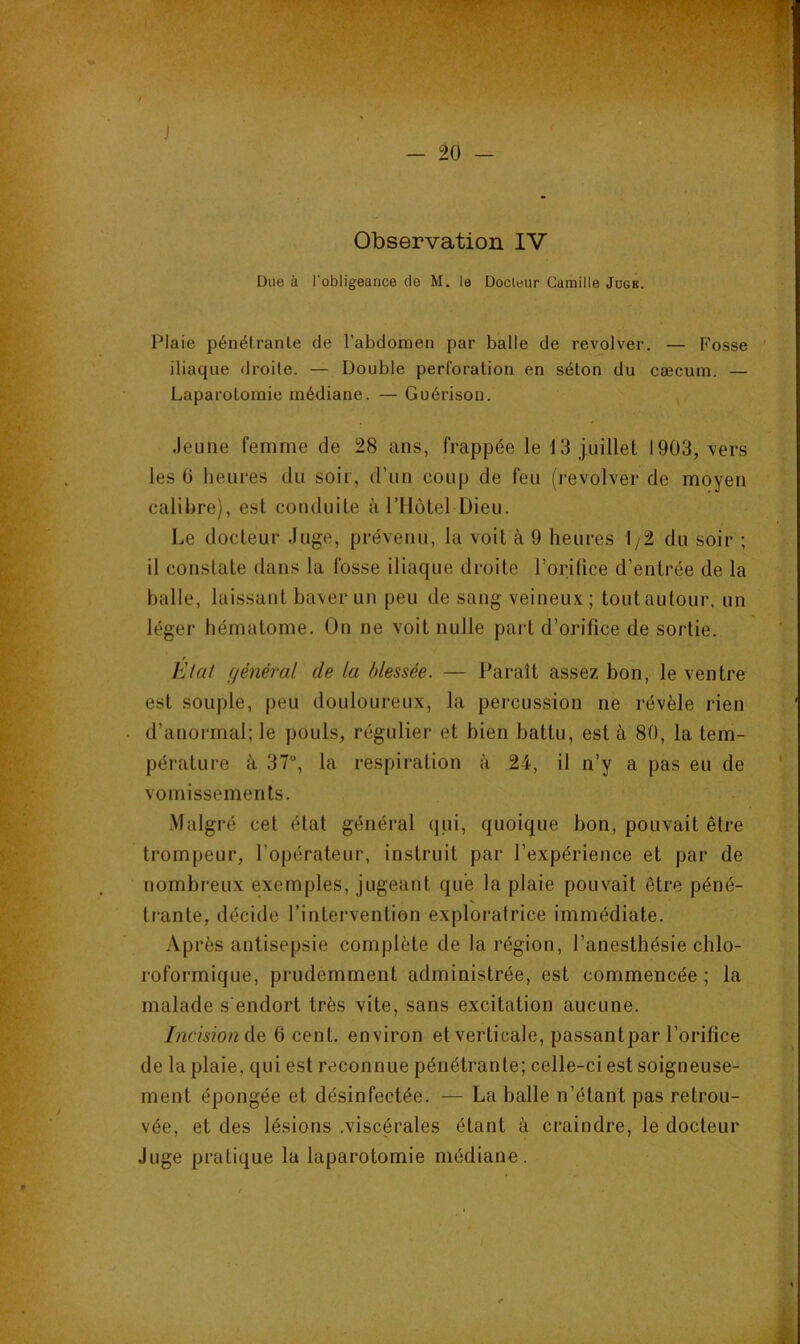 J — 20 — Observation IV Due à l’obligeance de M. le Docteur Camille Jdgb. Plaie pénélranle de l’abdomen par balle de revolver. — Fosse iliaque droite. — Double perforation en séton du cæcum. — Laparotomie médiane. — Guérison. Jeune femme de 28 ans, frappée le 13 juillet 1903, vers les G lieures du soir, d’un coup de feu (revolver de moyen calibre), est conduite àTllôtel Dieu. Le docteur Juge, prévenu, la voit à 9 heures 1/2 du soir ; il constate dans la fosse iliaque droite l’orifice d’entrée de la balle, laissant baver un peu de sang veineux ; tout autour, un léger hématome. On ne voit nulle paît d’orifice de sortie. f Etat général de la blessée. — Paraît assez bon, le ventre est souple, peu douloureux, la percussion ne révèle rien d’anormal; le pouls, régulier et bien battu, est à 80, la tem- pérature à 37, la respiration à 24, il n’y a pas eu de vomissements. .Malgré cet état général qui, quoique bon, pouvait être trompeur, l’opérateur, instruit par l’expérience et par de nombreux exemples, jugeant que la plaie pouvait être péné- trante, décide l’intervention exploratrice immédiate. Ap rès antisepsie complète de la région, l’anesthésie chlo- roformique, prudemment administrée, est commencée ; la malade s'endort très vite, sans excitation aucune. Incision Aq 6 cent, environ et verticale, passant par l’orifice de la plaie, qui est reconnue pénétrante; celle-ci est soigneuse- ment épongée et désinfectée. — La balle n’étant pas retrou- vée, et des lésions .viscérales étant à craindre, le docteur Juge pratique la laparotomie médiane.