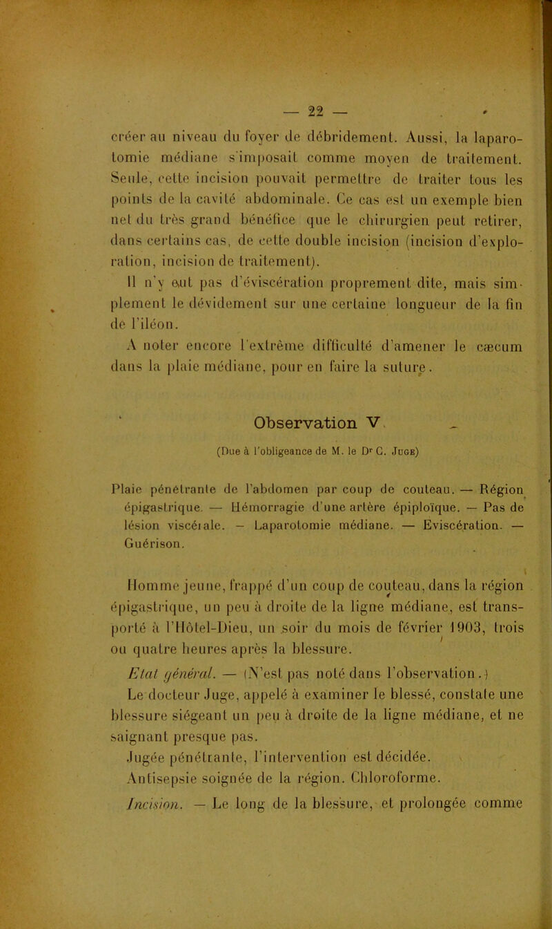 0 * t t t.. J .-^ ‘ • • • - ■ ■ ■ . ' - ^ ÜjLi' 22 créer au niveau du foyer de débridement. Aussi, la laparo- tomie médiane s'imposait comme moyen de traitement. Seule, cette incision pouvait permettre de traiter tous les points de la cavité abdominale. Ce cas est un exemple bien net du très grand bénéfice que le chirurgien peut retirer, dans certains cas, de cette double incision (incision d’explo- ration, incision de traitement). 11 n'y 6,ut pas d’éviscération proprement dite, mais sim- plement le dévidement sur une certaine longueur de la fin dé l’iléon. A noter encore l’extrême difficulté d’amener le cæcum dans la plaie médiane, pour en faire la suture. Observation V. (Due à l'obligeance de M. le D*' G. Juge) Plaie pénétrante de l’abdomen par coup de couteau. — Région épigastrique. — liémorragie d’une artère épiploïque. — Pas de lésion viscéiale. — Laparotomie médiane. — Eviscération. — Guérison. Homme jeune, frappé d’un coup de couteau, dans la région épigasti'ique, un peu à droite de la ligne médiane, est trans- porté à l’Ilôtel-Dieu, un .soir du mois de février 1903, trois ou quatre heures après la blessure. Etal (jénéral. — (N’est pas noté dans l’observation.) Le docteur Juge, appelé à examiner le blessé, constate une blessure siégeant un peu à droite de la ligne médiane, et ne saignant presque pas. Jugée pénétrante, l’intervention est décidée. Antisepsie soignée de la région. Chloroforme. Jnc'mon. — Le long de la blessure, et prolongée comme i