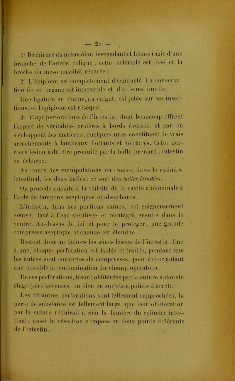 1 Déchirure du mésocôlon descendant et hémorragie d’une branche de l’artère colique ; cette artériole est liée et la brèche du méso aussitôt réparée ; 2 L’épiploon est complètement déchiqueté. La conserva tion de cet organe est impossible et, d’ailleurs, inutile. Une ligature en chaîne, au catgut, est jetée sur ses inser- tions, et l’épiploon est réséqué; 3° Vingt perforations de l’intestin, dont beaucoup oITrent l’aspect de véritables cratères à bords éversés, et par où s’échappent des matières; quelques-unes constituent de vrais arrachements à lambeaux flottants et noirâtres. Cette der- nière lésion a du être produite par la balle prenant l’intestin en écharpe. Au cours des manipulations on trouve, dans le cylindre intestinal, les deux balles: ce sont des halles blindées. On procède ensuite à la toilette de la cavité abdominale à l’aide de tampons aseptiques et absorbants. L’intestin, dans ses portions saines, est soigneusement essuyé, lavé à l’eau stérilisée et réintégré ensuite dans le ventre. Au-dessus de lui et pour le protéger, une grande compresse aseptique et chaude est étendue. Restent donc au dehors les zones lésées de l’intestin. Une à une, chaque perforation est isolée et traitée, pendant que les autres sont couvertes de compresses, pour éviter autant que possible la contamination du champ opératoire. < ( De ces perforations, 8 sont oblitérées par la suture à double étage (séro-séreuses. ou bien en surjets à points d’arrêt). Les 12 autres perforations sont tellement rapprochées, la perte de substance est tellement large, que leur oblitération par la suture réduirait à rien la lumière du cylindre intes- tinal ; aussi la résection s’impose en deux points dilTérents de l’intestin.