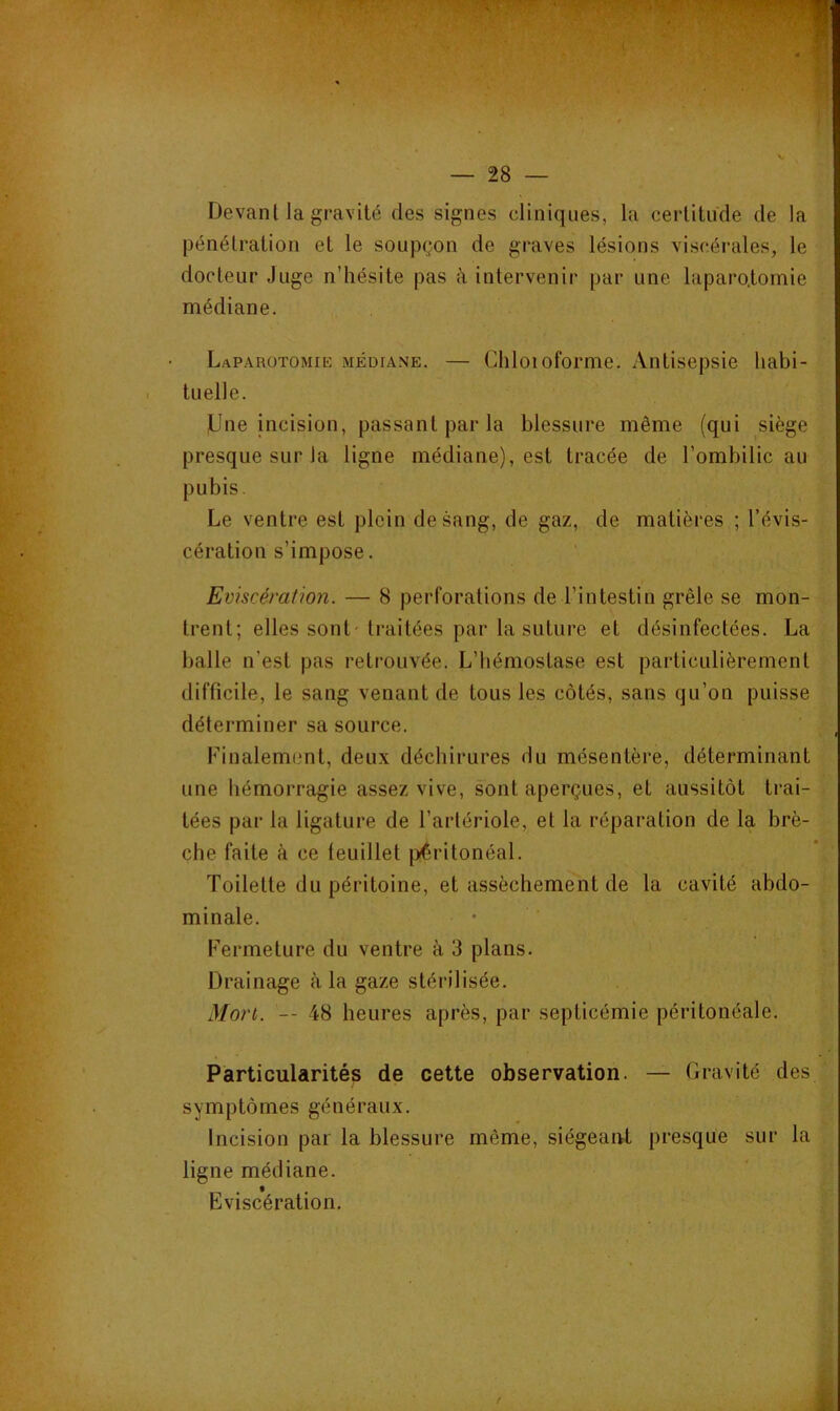 Devant la gravité des signes cliniques, la certitude de la pénétration et le soupçon de graves lésions viscérales, le docteur Juge n’hésite pas h intervenir par une laparotomie médiane. Laparotomie médiane. — Chloioforme. Antisepsie habi- tuelle. JJne incision, passant par la blessure même (qui siège presque sur la ligne médiane), est tracée de l’ombilic au pubis. Le ventre est plein de sang, de gaz, de matières ; l’évis- cération s’impose. Emscératioyi. — 8 perforations de l’intestin grêle se mon- trent; elles sont'traitées par la suture et désinfectées. La balle n’est pas retrouvée. L’hémostase est particulièrement difficile, le sang venant de tous les côtés, sans qu’on puisse déterminer sa source. Finalem(mt, deux déchirures du mésentère, déterminant une hémorragie assez vive, sont aperçues, et aussitôt trai- tées par la ligature de l’artériole, et la réparation de la brè- che faite à ce teuillet piêritonéal. Toilette du péritoine, et assèchement de la cavité abdo- minale. • Fermeture du ventre à 3 plans. Drainage à la gaze stérilisée. Mort. — 48 heures après, par septicémie péritonéale. Particularités de cette observation. — Gravité des symptômes généraux. Incision par la blessure même, siégeaiU presque sur la ligne médiane. Eviscération,