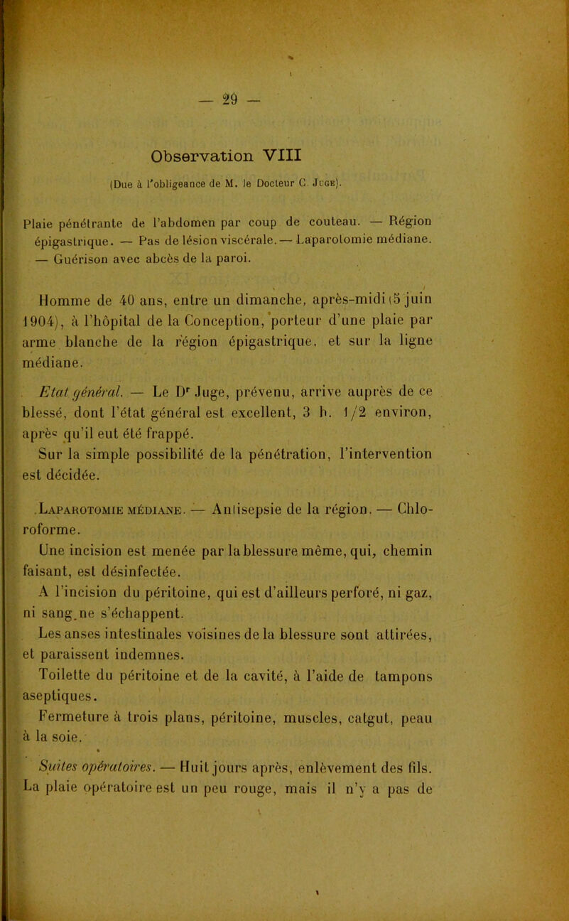 Observation VIII (Due à l'obligeance de M. le Docteur G. Juge). Plaie pénétrante de l’abdomen par coup de couteau. — Région épigastrique. — Pas de lésion viscérale. — Laparotomie médiane. — Guérison avec abcès de la paroi. Homme de 40 ans, entre un dimanche, après-midi (5 juin 1904), à l’hôpital de la Conception,'porteur d’une plaie par arme blanche de la région épigastrique, et sur la ligne médiane. Etat général. — Le D''Juge, prévenu, arrive auprès de ce blessé, dont l’état général est excellent, 3 h. 1/2 environ, aprèc qu’il eut été frappé. Sur la simple possibilité de la pénétration, l’intervention est décidée. .Laparotomie médiane. — Antisepsie de la région. — Chlo- roforme. Une incision est menée par la blessure même, qui, chemin faisant, est désinfectée. A l’incision du péritoine, qui est d’ailleurs perforé, ni gaz, ni sang,ne s’échappent. Les anses intestinales voisines de la blessure sont attirées, et paraissent indemnes. Toilette du péritoine et de la cavité, à l’aide de tampons aseptiques. Fermeture à trois plans, péritoine, muscles, catgut, peau à la soie, » Suites opératoires. — Huit jours après, enlèvement des fils. La plaie opératoire est un peu rouge, mais il n’y a pas de