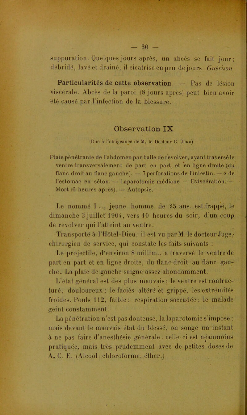 suppuration. Quelques jours après, un abcès se fait jour; débridé, lavé et drainé, il cicatrise en peu de jours. Guérison Particularités de cette observation. — Pas de lésion viscérale. Abcès de la paroi (8 jours après) peut bien avoii* été causé par l’infection de la blessure. Observation IX (Due à l'obligeance de M. le Docteur G. Jubk) Plaie pénétrante de l’abdomen par balle de revolver, ayant traversé le ventre transversalement de part en part, et en ligne droite (du flanc droitau flanc gauche). — 7 perforations de l’inlestin. —2 de l’estomac en séton.— l.aparotomie médiane — Eviscération. — Mort (6 heures après). — Autopsie. Le nommé l..., jeune homme de 55 ans, est frappé, le dimanche 3 juillet 1904, vers 1 () heures du soir, d’un coup de revolvei’ qui l’atteint au ventre. Transporté à l’Hôtel-Dieu, il est vu parM. le docteur Juge,- chirurgien de service, qui constate les faits suivants ; Le projectile, d’environ 8 millim., a traversé le ventre de part en part et en ligne droite, du flanc droit au flanc gau- che. La plaie de gauche saigne assez abondamment. L’état général est des plus mauvais; le ventre est contrac- turé, douloureux ; le faciès altéré et grippé, les exti'émités froides. Pouls 112, faible; respiration saccadée; le malade geint constamment. La pénétration n’est pas douteuse, la laparotomie s’impose ; mais devant le mauvais état du blessé, on songe un instant à ne pas faire d’anesthésie générale . celle ci est néanmoins pratiquée, mais très prudemment avec de petites doses de A. G. E. (Alcool, chloroforme, éther.) I