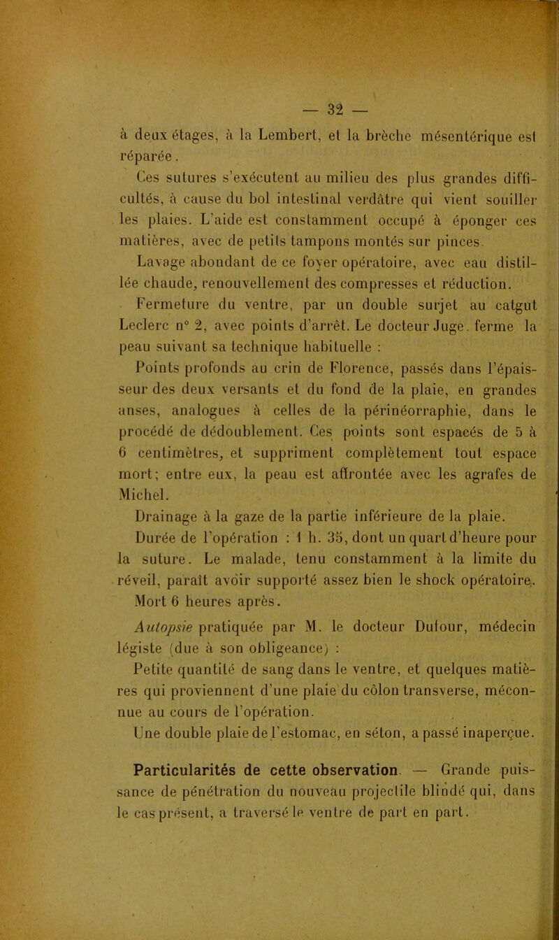 à deux étages, à la Lembert, et la brèche mésentérique es! réparée. | Ces sutures s’exécutent au milieu des plus grandes diffi- cultés, à cause du bol intestinal verdâtre qui vient souiller les plaies. L’aide est constamment occupé à éponger ces matières, avec de petits tampons montés sur pinces. Lavage abondant de ce foyer opératoire, avec eau distil- lée chaude, renouvellement des compresses et réduction. . Fermeture du ventre, par un double surjet au catgut Leclerc n° 2, avec points d’arrêt. Le docteur Juge. ferme la peau suivant sa technique habituelle : Points profonds au crin de Florence, passés dans l’épais- seur des deux versants et du fond de la plaie, en grandes anses, analogues à celles de la périnéorraphie, dans le procédé de dédoublement. Ces points sont espacés de 5 à 6 centimètres, et suppriment complètement tout espace mort; entre eux, la peau est affrontée avec les agrafes de Michel. Drainage à la gaze de la partie inférieure de la plaie. Durée de l’opération : 1 h. 35, dont un quart d’heure pour la suture. Le malade, tenu constamment à la limite du réveil, paraît avoir supporté assez bien le shock opératoire.. Mort 6 heures après. Autopsie pratiquée par M. le docteur Dufour, médecin légiste (due à son obligeance) : Petite quantité de sang dans le ventre, et quelques matiè- res qui proviennent d’une plaie du côlon transverse, mécon- nue au cours de l’opération. Une double plaie de l’estomac, en séton, a passé inaperçue. Particularités de cette observation. — Grande puis- sance de pénétration du nouveau projectile blindé qui, dans le cas présent, a traversé le ventre de part en pai't.