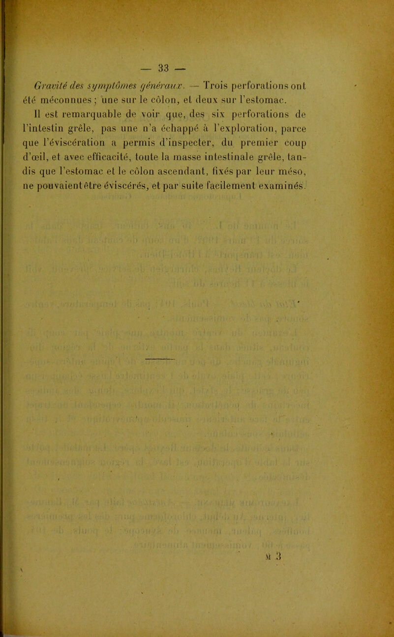 Gravité des syinptômes généraux. — Trois perforations ont été méconnues ; une sur le côlon, et deux sur l’estomac. 11 est remarquable de voir que, des six perforations de l’intestin grêle, pas une n’a échappé à l’exploration, parce que l’éviscération a permis d’inspecter, du premier coup d’œil, et avec efficacité, toute la masse intestinale grêle, tan- dis que l’estomac et le côlon ascendant, fixés par leur méso, ne pouvaientêtre éviscérës, et par suite facilement examinés. , M 3