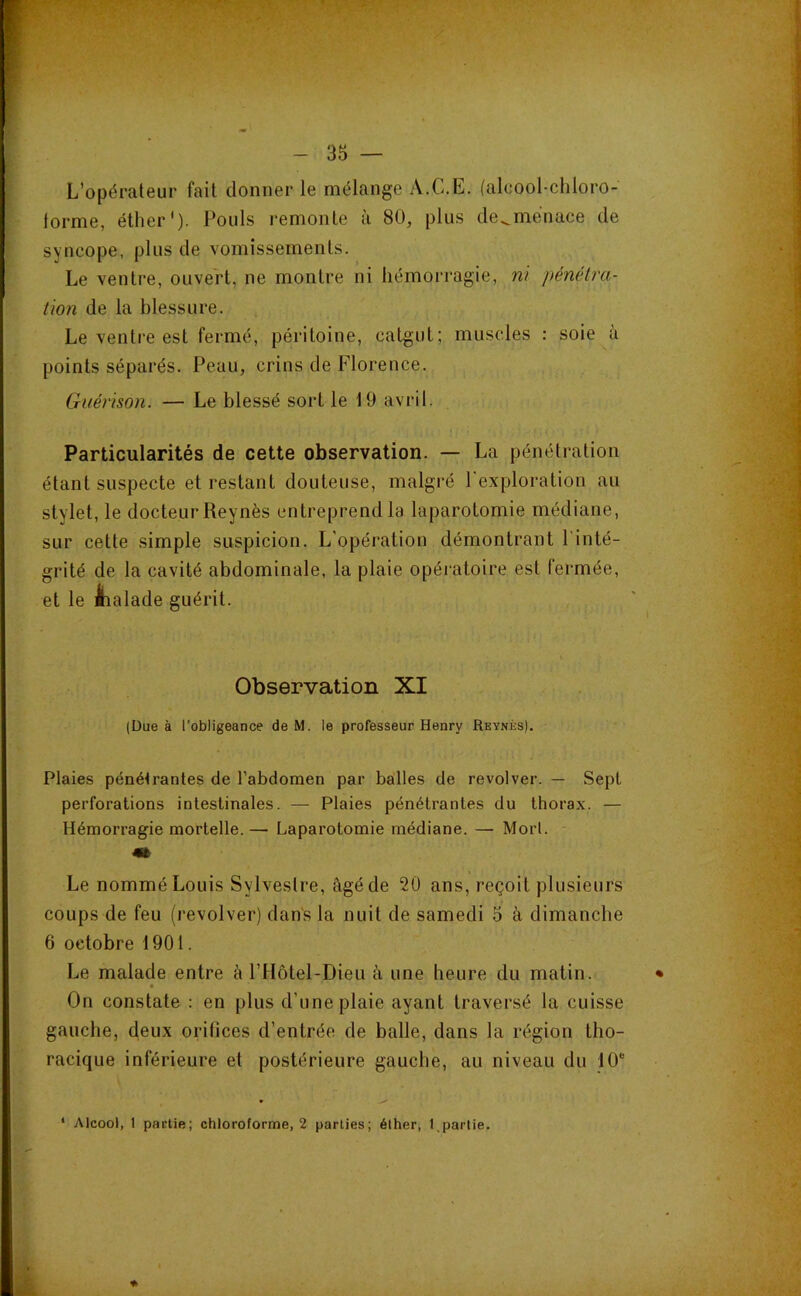 L’opérateur fait donner le mélange A.C.E. (alcool-chloro- iorme, éther'). Pouls remonte à 80, plus de^ménace de syncope, plus de vomissements. Le ventre, ouvert, ne montre ni hémorragie, m pénélra- üon de la blessure. Le ventre est fermé, péritoine, catgut; muscles : soie à points séparés. Peau, crins de Florence. Guérison. — Le blessé sort le 19 avril. Particularités de cette observation. — La pénétration étant suspecte et restant douteuse, malgré l'exploration au stylet, le docteur Reynès entreprend la laparotomie médiane, sur cette simple suspicion. L’opération démontrant l’inté- grité de la cavité abdominale, la plaie opéi*atoire est fermée, et le ihalade guérit. Observation XI (Due à l’obligeance de M. le professeur Henry Reynès). ' Plaies péné<rantes de l’abdomen par balles de revolver. — Sept perforations intestinales. — Plaies pénétrantes du thorax. — Hémorragie mortelle. — Laparotomie médiane. — Mort. 4» Le nommé Louis Sylvestre, âgé de 20 ans, reçoit plusieurs coups de feu (revolver) dans la nuit de samedi 5 à dimanche 6 octobre 1901. Le malade entre à rHôtel-Dieu à une heure du matin. On constate : en plus d’une plaie ayant traversé la cuisse gauche, deux orifices d’entrée de balle, dans la région tho- racique inférieure et postérieure gauche, au niveau du 10“