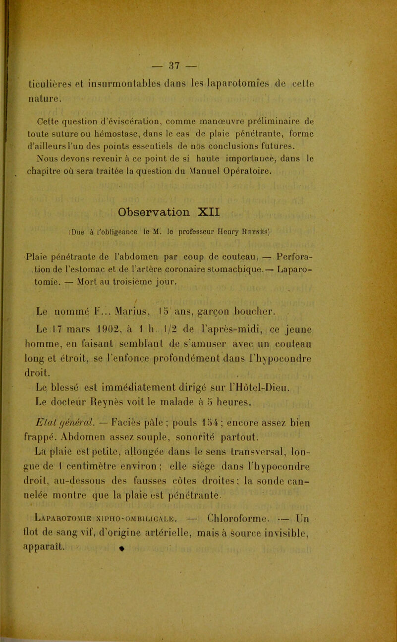 ticulières et insurmontables dans les laparotomies de cette nature. Cette question d’éviscération, comme manœuvre préliminaire de toute suture ou hémostase, dans le cas de plaie pénétrante, forme d’ailleurs l’un des points essentiels de nos conclusions futures. Nous devons revenir à ce point de si haute importance, dans le chapitre où sera traitée la question du Manuel Opératoire. Observation XII iDue à l'obligeance le M. le professeur Henry Reynès) Plaie pénétrante de l’abdomen par coup de couteau. — Perfora- tion de l’estomac et de l’artère coronaire stomachique.— Laparo- tomie. — Mort au troisième jour. Le nommé F... Marius, 15'ans, garçon boucher. . Le 17 mars 1902, à 1 h 1/2 de l’après-midi, ce jeune homme, en faisant semblant de s’amuser avec un couteau long et étroit, se l’enfonce profondément dans l’hypocondre droit. Le blessé est immédiatement dirigé sur l’Hôtel-Dieu. Le docteur Reynès voit le malade à 5 heures. Etat général. — Faciès pâle ; pouls 154 ; encore assez bien frappé. Abdomen assez souple, sonorité partout. La plaie est petite, allongée dans le sens transversal, lon- gue de 1 centimètre environ; elle siège dans l’hypocondre droit, au-dessous des fausses côtes droites; la sonde can- nelée montre que la plaie est pénétrante. Laparotomie xipho-ombiligale. — Chloroforme. — Un dot de sang vif, d’origine artérielle, mais à source invisible, apparaît. «