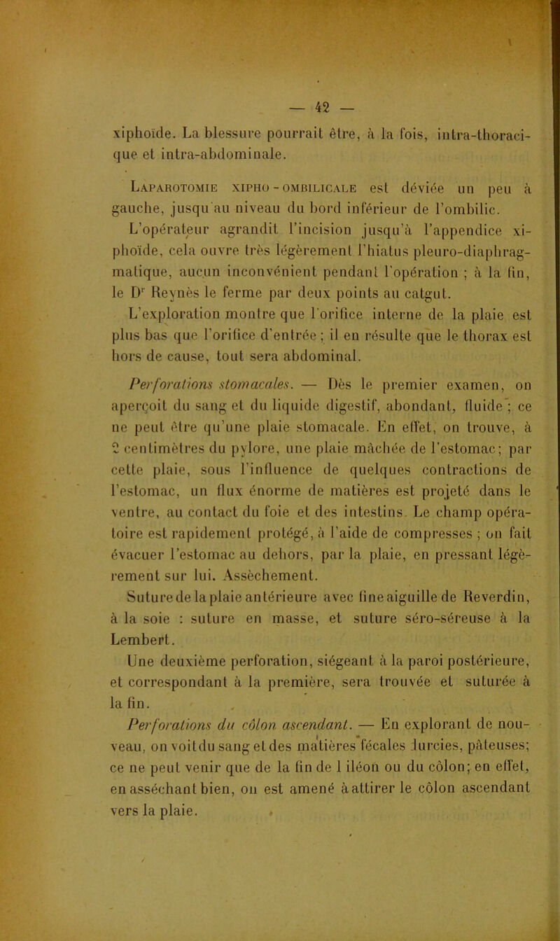 xiphoïde. La blessure pourrait être, à la fois, iutra-thoraci- que et intra-abdominale. Laparotomie xipho - ombilicale est déviée un peu à gauche, jusqu'au niveau du bord inférieur de l’ombilic. L’opérateur agrandit l’incision jusqu’à l’appendice xi- plioïde, cela ouvre très légèrement l’hiatus pleuro-diaphrag- matique, aucun inconvénient pendant l'opération ; à la lin, le D‘' Reynès le ferme par deux points au catgut. L’exploration montre que l'orilice interne de la plaie est plus bas que l’orifice d’entrée ; il en résulte que le thorax est hors de cause, tout sera abdominal. Perforations stomacales. — Dès le premier examen, on aperçoit du sang et du liquide digestif, abondant, fluide'; ce ne peut être qu’une plaie stomacale. En elTet, on trouve, à 2 centimètres du pylore, une plaie mâchée de l’estomac; par cette plaie, sous l’influence de quelques contractions de l’estomac, un flux énorme de matières est projeté dans le ventre, au contact du foie et des intestins. Le champ opéra- toire est rapidement protégé, à l’aide de compresses ; on fait évacuer l’estomac au dehors, par la plaie, en pressant légè- rement sur lui. Assèchement. Suture de la plaie antérieure avec fine aiguille de Reverdin, à la soie : suture en masse, et suture séro-séreuse à la Lembert. Une deuxième perforation, siégeant à la paroi postérieure, et correspondant à la première, sera trouvée et suturée à la fin. Perforations du côlon ascendant. — En explorant de non- [ veau, on voitdu sang et des matières fécales durcies, pâteuses; I ce ne peut venir que de la fin de 1 iléon ou du côlon; en effet, I _ en asséchant bien, on est amené à attirer le côlon ascendant ; vers la plaie. .