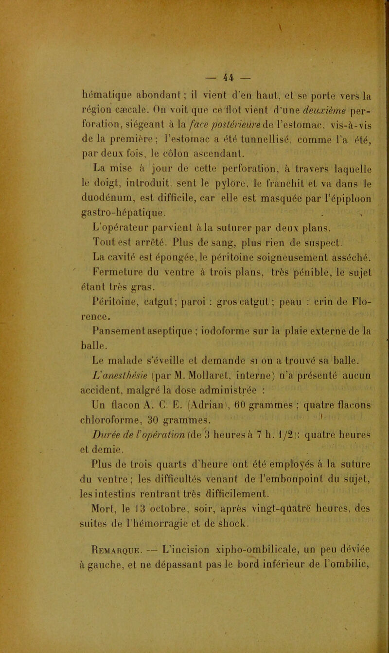 \ hématique abondant ; il vient d'en haut, et se porte vers la région caecale. On voit que ce flot vient d’une deuxième per- foration, siégeant à la face postérieure àQ l’estomac, vis-à-vis de la première; l’estomac a été tunnellisé, comme l’a été, par deux fois, le côlon ascendant. La mise à jour de cette perforation, à travers laquelle le doigt, introduit, sent le pylore, le franchit et va dans le duodénum, est difficile, car elle est masquée par l’épiploon gastro-hépatique. L’opérateur parvient à la suturer par deux plans. Toutes! arrêté. Plus de sang, plus rien de suspect. La cavité est épongée, le péritoine soigneusement asséché. Fermeture du ventre à trois plans, très pénible, le sujet étant très gras. Péritoine, catgut; paroi ; gros catgut; peau : crin de Flo- rence. Pansement aseptique ; iodoforme sur la plaie externe de la balle. Le malade s’éveille et demande si on a trouvé sa balle. L'anesthésie (par M. Mollaret, interne) n’a présenté aucun accident, malgré la dose administrée : Un tlacon A. G. F. (Adrian), 60 grammes ; quatre flacons chloroforme, 30 grammes. ' Durée de l'opération (Û.Q 3 heures à 7 h. 1/21: quatre heures et demie. Plus de trois quarts d’heure ont été employés à la suture du ventre; les difficultés venant de l’embonpoint du sujet, les intestins rentrant très difficilement. Mort, le 13 octobre, soir, après vingt-qilatrè heures, des suites de l'hémorragie et de shock. Remarque. — L’incision xipho-ombilicale, un peu déviée à gauche, et ne dépassant pas le bord inférieur de l’ombilic,