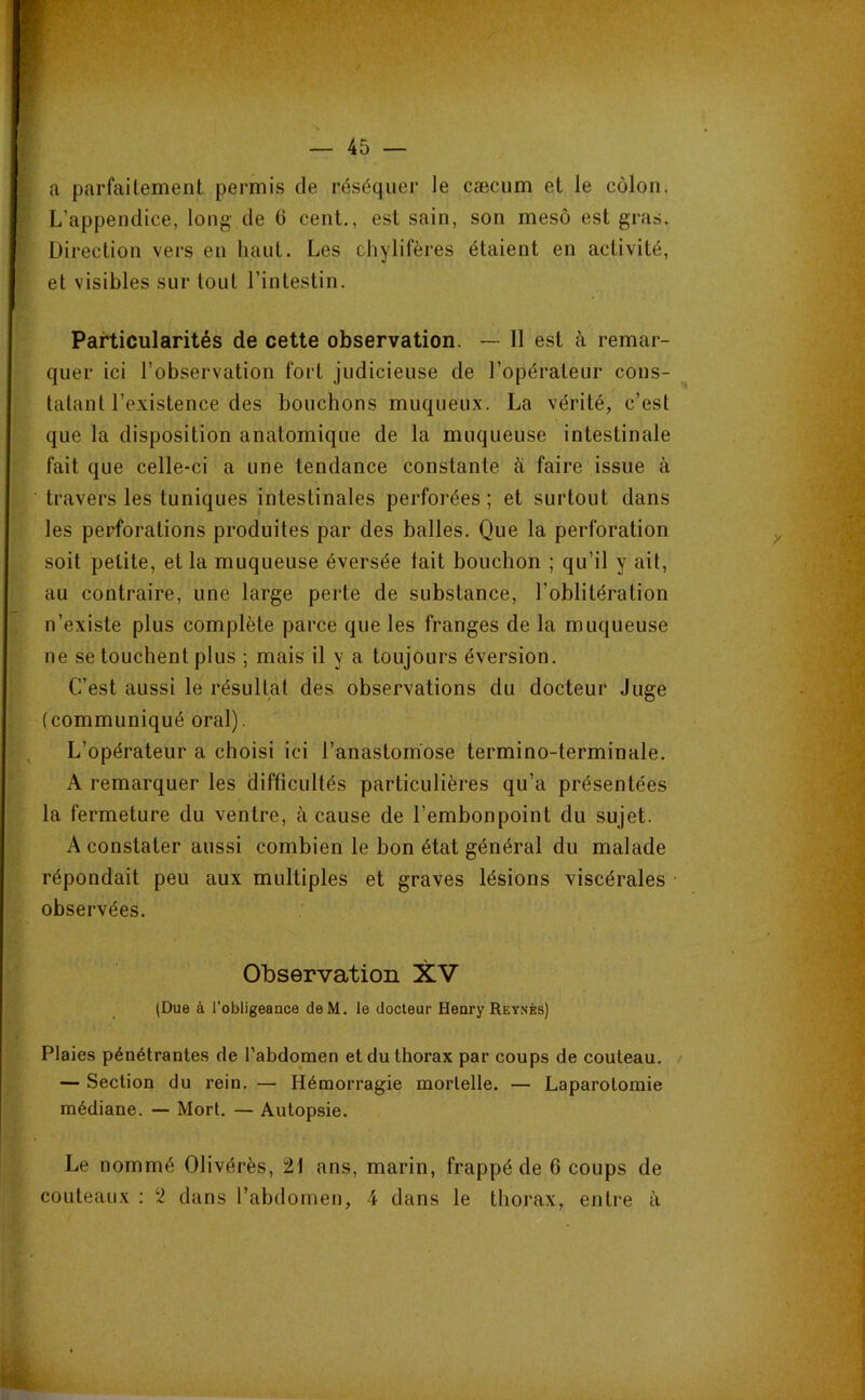 a parfaitement permis de réséquer le cæcum et le côlon. L’appendice, long de G cent., est sain, son mesô est gras. Direction vers en haut. Les chylifères étaient en activité, et visibles sur tout l’intestin. Particularités de cette observation. — Il est à remar- quer ici l’observation fort judicieuse de l’opérateur cons- tatant l’existence des bouchons muqueux. La vérité, c’est que la disposition anatomique de la muqueuse intestinale fait que celle-ci a une tendance constante à faire issue à travers les tuniques intestinales perforées ; et surtout dans les peid’orations produites par des balles. Que la perforation soit petite, et la muqueuse éversée tait bouchon ; qu’il y ait, au contraire, une large perte de substance, l’oblitération n’existe plus complète parce que les franges de la muqueuse ne se touchent plus ; mais il y a toujours éversion. C’est aussi le résultat des observations du docteur Juge (communiqué oral). L’opérateur a choisi ici l’anastomose termino-terminale. A remarquer les difficultés particulières qu’a présentées la fermeture du ventre, à cause de l’embonpoint du sujet. A constater aussi combien le bon état général du malade répondait peu aux multiples et graves lésions viscérales • observées. Observation XV (Due à l’obligeance deM. le docteur Henry Reynès) Plaies pénétrantes de l’abdomen et du thorax par coups de couteau. — Section du rein. — Hémorragie mortelle. — Laparotomie médiane. — Mort. — Autopsie. Le nommé Olivérès, 21 ans, marin, frappé de 6 coups de couteaux : 2 dans l’abdomen, 4 dans le thorax, entre à