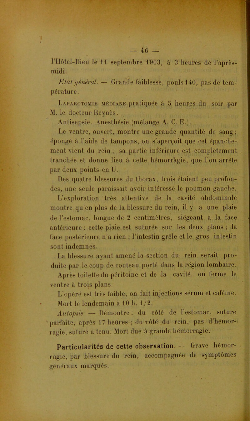midi. Etat général. — Grancle faiblesse, pouls 140, pas de tem- pérature. Laparotomie médiane pratiquée à 5 heures du soir par M. le docteur Reyiiès. Antisepsie. Anesthésie (mélange A. G. E.). Le ventre, ouvert, montre une grande quantité de sang; épongé à l’aide de tampons, on s’aperçoit que cet épanche- ment vient du rein; sa partie inférieure est complètement tranchée et donne lieu à cette hémorrkgie, que l’on arrête par deux points en U. Des quatre blessures du thorax, trois étaient peu profon- des, une seule paraissait avoir intéressé le poumon gauche. L’exploration très attentive de la cavité abdominale montre qu’en plus de la blessure du rein, il y a une plaie de l’estomac, longue de 2 centimètres, siégeant à la face antérieure: cette plaie est suturée sur les deux plans; la face postérieure n’a rien ; l’intestin grêle et le gros intestin sont indemnes. La blessure ayant amené la section du rein serait pro- duite par le coup de couteau porté dans la région lombaire. Après toilette du péritoine et de la cavité, on ferme le ventre à trois plans. L’opéré est très faible, on fait injections sérum et caféine. Mort le lendemain à 10 h. 1/2. Autopsie — Démontre : du côté de l’estomac, suture 'parfaite, après 17 heures ; du-côté .du rein, pas d’hémor- ragie, suture a tenu. Mort due à grande hémorragie. Particularités de cette observation. -- Grave hémor- ragie, par blessure du rein, accompagnée de symptômes généraux marqués.