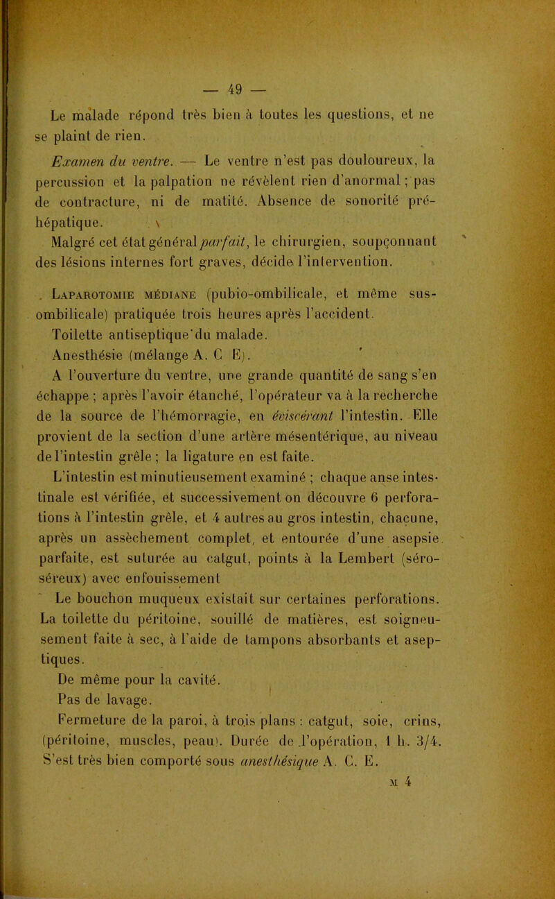 Le malade répond très bien à toutes les questions, et ne se plaint de rien. Examen du ventre. — Le ventre n’est pas douloureux, la percussion et la palpation ne révèlent rien d’anormal; pas de contracture, ni de matité. x\bsence de sonorité pré- hépatique. \ Malgré cet état général le chirurgien, soupçonnant des lésions internes fort graves, décide l’intervention. , Laparotomie médiane (pubio-ombilicale, et même sus- ombilicale) pratiquée trois heures après l’accident. Toilette antiseptique'du malade. Anesthésie (mélange A. C E). A l’ouverture du ventre, une grande quantité de sang s’en échappe ; après l’avoir étanché, l’opérateur va à la recherche de la source de l’hémorragie, en éviscérant l’intestin. Elle provient de la section d’une artère mésentérique, au niveau de l’intestin grêle; la ligature en est faite. L’intestin est minutieusement examiné ; chaque anse intes- tinale est vérifiée, et successivement on découvre 6 perfora- tions à l’intestin grêle, et 4 autres au gros intestin, chacune, après un assèchement complet, et entourée d’une asepsie, parfaite, est suturée au catgut, points à la Lembert (séro- séreux) avec enfouissement Le bouchon muqueux existait sur certaines perforations. La toilette du péritoine, souillé de matières, est soigneu- sement faite à sec, à l’aide de tampons absorbants et asep- tiques. De même pour la cavité. Pas de lavage. Eermeture de la paroi, à tro.is plans : catgut, soie, crins, (péritoine, muscles, peau'. Durée de .l’opération, 1 h. 3/4. S’est très bien comporté sous anesthésique A. C. E.