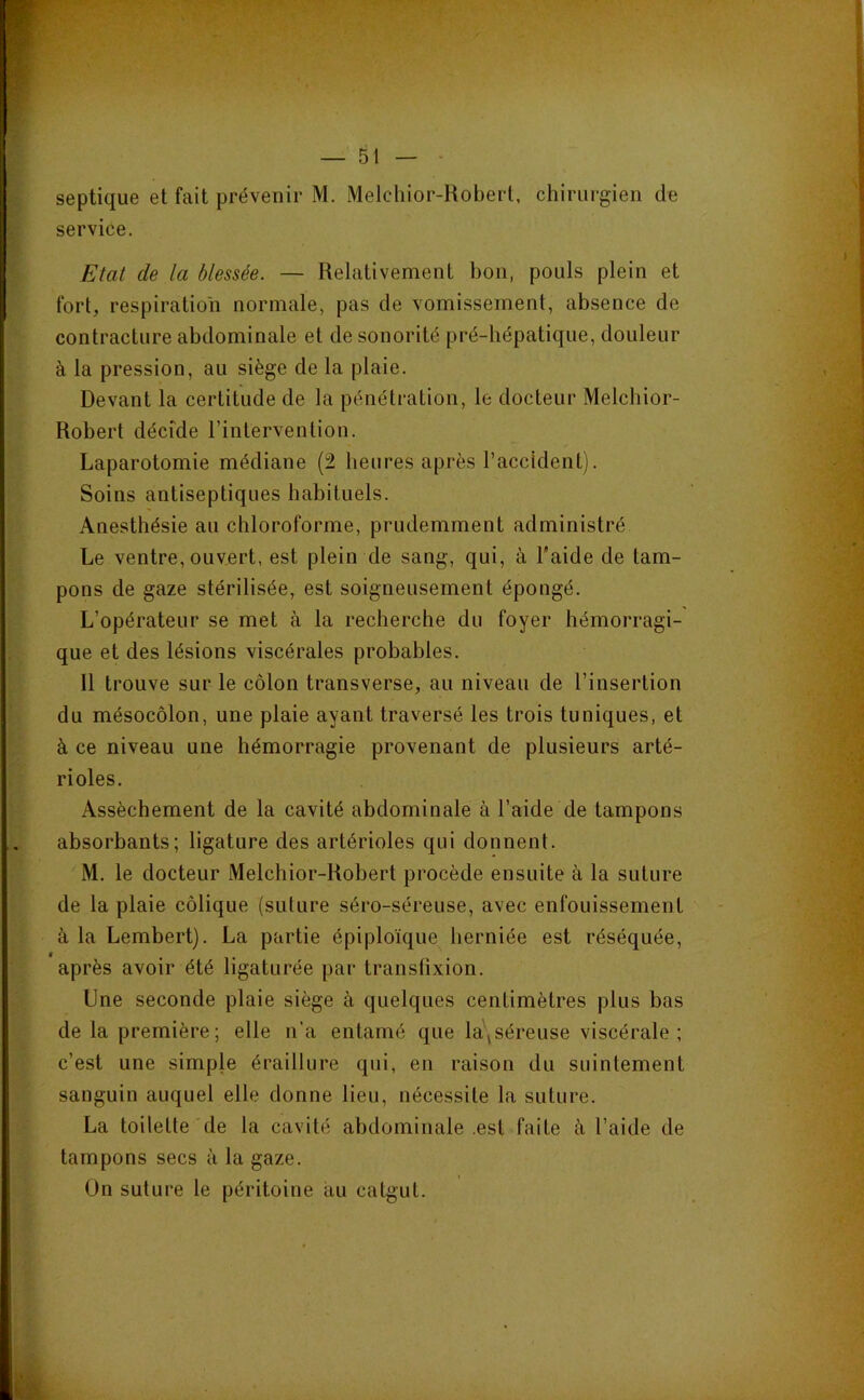 septique et fait prévenir M. Melchior-Robeii, chirurgien de service. Etat de la blessée. — Relativement bon, pouls plein et fort, respiration normale, pas de vomissement, absence de contracture abdominale et de sonorité pré-bépatique, douleur à la pression, au siège de la plaie. Devant la certitude de la pénétration, le docteur Melcbior- Robert décide l’intervention. Laparotomie médiane (2 heures après l’accident). Soins antiseptiques habituels. Anesthésie au chloroforme, prudemment administré Le ventre, ouvert, est plein de sang, qui, à l’aide de tam- pons de gaze stérilisée, est soigneusement épongé. L’opérateur se met à la recherche du foyer hémorragi- que et des lésions viscérales probables. Il trouve sur le côlon transverse, au niveau de l’insertion du mésocôlon, une plaie ayant traversé les trois tuniques, et à ce niveau une hémorragie provenant de plusieurs arté- rioles. Assèchement de la cavité abdominale à l’aide de tampons absorbants; ligature des artérioles qui donnent. M. le docteur Melchior-Robert procède ensuite à la suture de la plaie côlique (suture séro-séreuse, avec enfouissement à la Lembert). La partie épiploïque herniée est réséquée, après avoir été ligaturée par transfixion. Une seconde plaie siège à quelques centimètres plus bas de la première; elle n’a entamé que la\séreuse viscérale; c’est une simple éraillure qui, en raison du suintement sanguin auquel elle donne lieu, nécessite la suture. La toilette de la cavité abdominale .est faite à l’aide de tampons secs à la gaze. Un suture le péritoine au catgut.