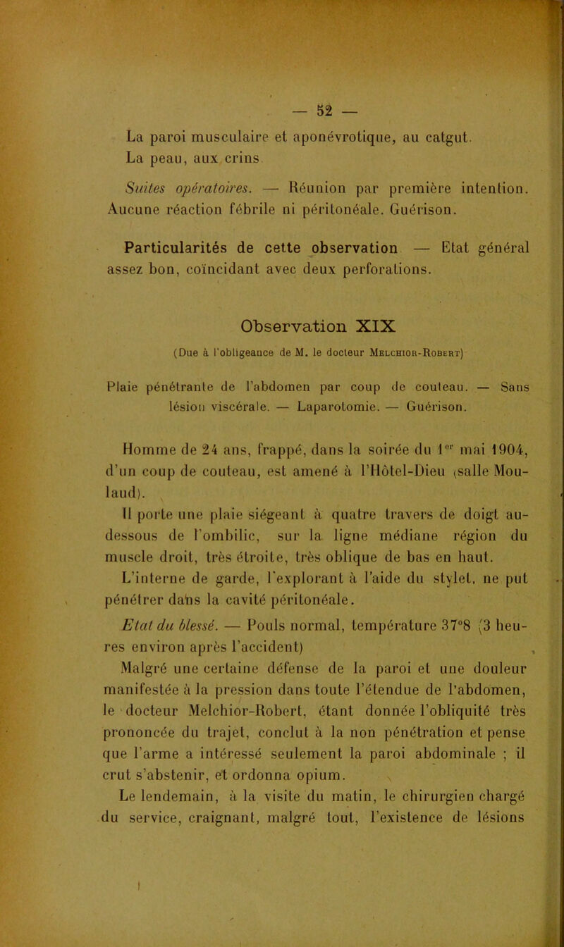 ' — 52 — La paroi musculaire et aponévrotique, au catgut. La peau, aux crins Suites opératoires. — Réunion par première intention. Aucune réaction fébrile ni péritonéale. Guérison. Particularités de cette observation — Etat général assez bon, coïncidant avec deux perforations. Observation XIX (Due à l’obligeauce de M. le docteur Melchior-Robert) Plaie pénétrante de l’abdomen par coup de couteau. — Sans lésion viscérale. — Laparotomie. — Guérison. Homme de 24 ans, frappé, dans la soirée du 1®’’ mai 1904, d’un coup de couteau, est amené à rilôtel-Dieu (salle Mou- laud). Il porte une plaie siégeant a quatre travers de doigt au- dessous de l’ombilic, sur la ligne médiane région du muscle droit, très étroite, très oblique de bas en haut. L’interne de garde, l'explorant à l’aide du stylet, ne put pénétrer daïis la cavité péritonéale. Etat du blessé. — Pouls normal, température 37“8 (3 heu- res environ après l’accident) Malgré une certaine défense de la paroi et une douleur manifestée à la pression dans toute l’étendue de l’abdomen, le docteur Melchior-Robert, étant donnée l’obliquité très prononcée du trajet, conclut à la non pénétration et pense que l’arme a intéressé seulement la paroi abdominale ; il crut s’abstenir, et ordonna opium. Le lendemain, à la visite du matin, le chirurgien chargé du service, craignant, malgré tout, l’existence de lésions