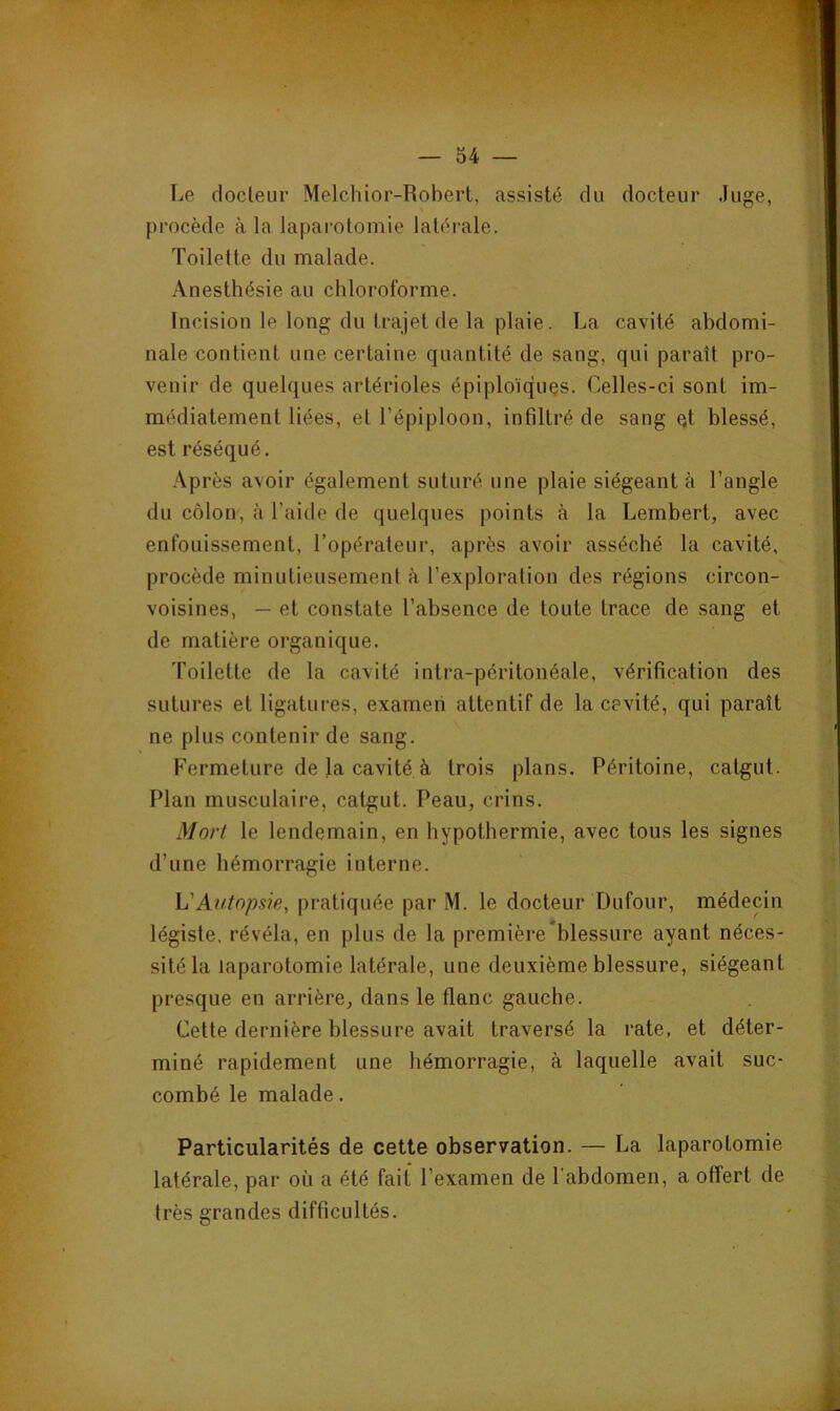 Le docleur Melchior-Robert, assisté du docteur Juge, procède à la laparotomie latérale. Toilette du malade. Anesthésie au chloroforme. Incision le long du trajet de la plaie. La cavité abdomi- nale contient une certaine quantité de sang, qui paraît pro- venir de quelques artérioles épiploïques. Celles-ci sont im- médiatement liées, et l’épiploon, infiltré de sang Qt blessé, est réséqué. Après avoir également suturé une plaie siégeant à l’angle du côlon, à l’aide de quelques points à la Lembert, avec enfouissement, l’opérateur, après avoir asséché la cavité, procède minutieusement à l’exploration des régions circon- voisines, — et constate l’absence de toute trace de sang et de matière organique. Toilette de la cavité intra-péritonéale, vérification des sutures et ligatures, examen attentif de la cevité, qui paraît ne plus contenir de sang. Fermeture de la cavité à trois plans. Péritoine, catgut. Plan musculaire, catgut. Peau, crins. Mort le lendemain, en hypothermie, avec tous les signes d’une hémorragie interne. h'Autopsie, pratiquée par M. le docteur Dufour, médecin légiste, révéla, en plus de la première blessure ayant néces- sité la laparotomie latérale, une deuxième blessure, siégeant presque en arrière, dans le flanc gauche. Cette dernière blessure avait traversé la rate, et déter- miné rapidement une hémorragie, à laquelle avait suc- combé le malade. Particularités de cette observation. — La laparotomie latérale, par où a été fait l’examen de l’abdomen, a offert de très grandes difficultés.