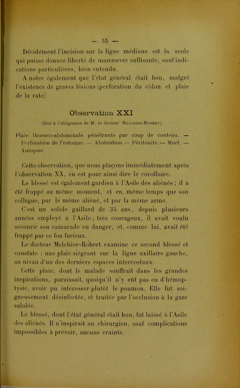 Décidément l’incision sur la ligne médiane est la seule qui puisse donner liberté de manœuvre suffisante, sauf indi- cations particulières, bien entendu. A noter également que l’état général était bon, malgré l’existence de graves lésions (perforation du côlon et plaie de la rate). Observation XXI (Due à l'obligeance de M. le docteur Melchior-Robert). Plaie Ihoraco-abdominale pénétrante par coup de conteau. — F^erforation de l’estomac. — Abstention.— Péritonite.— Mort. — Autopsie. Cette observation, que nous plaçons immédiatement après l’observation XX, en est pour ainsi dire le corollaire. Le blessé est également gardien à l’Asile des aliénés ; il a été frappé au même moment, et en, même temps que son collègue, par le même aliéné, et par la même arme. C’est un solide gaillard de 35 ans, depuis plusieurs années employé à l’Asile ; très courageux, il avait voulu secourir son camarade en danger, et, comme lui, avait été frappé par ce fou furieux. Le docteur Melchior-Robert examine ce second blessé et constate : une plaie siégeant sur la ligne axillaire gauche, au nivau d’un des derniers espaces intercostaux. Cette plaie, dont le malade souffrait dans les grandes inspirations, paraissait, quoiqu’il n’y eût pas eu d’hémop- tysie, avoir pu intéresser plutôt le poumon. Elle fut soi- gneusement désinfectée, et traitée par l’occlusion à la gaze salolée. Le blessé, dont l'état général était bon, fut laissé à l’Asile des aliénés. 11 n’inspirait au chirurgien, sauf complications impossibles à prévoir, aucune crainte.