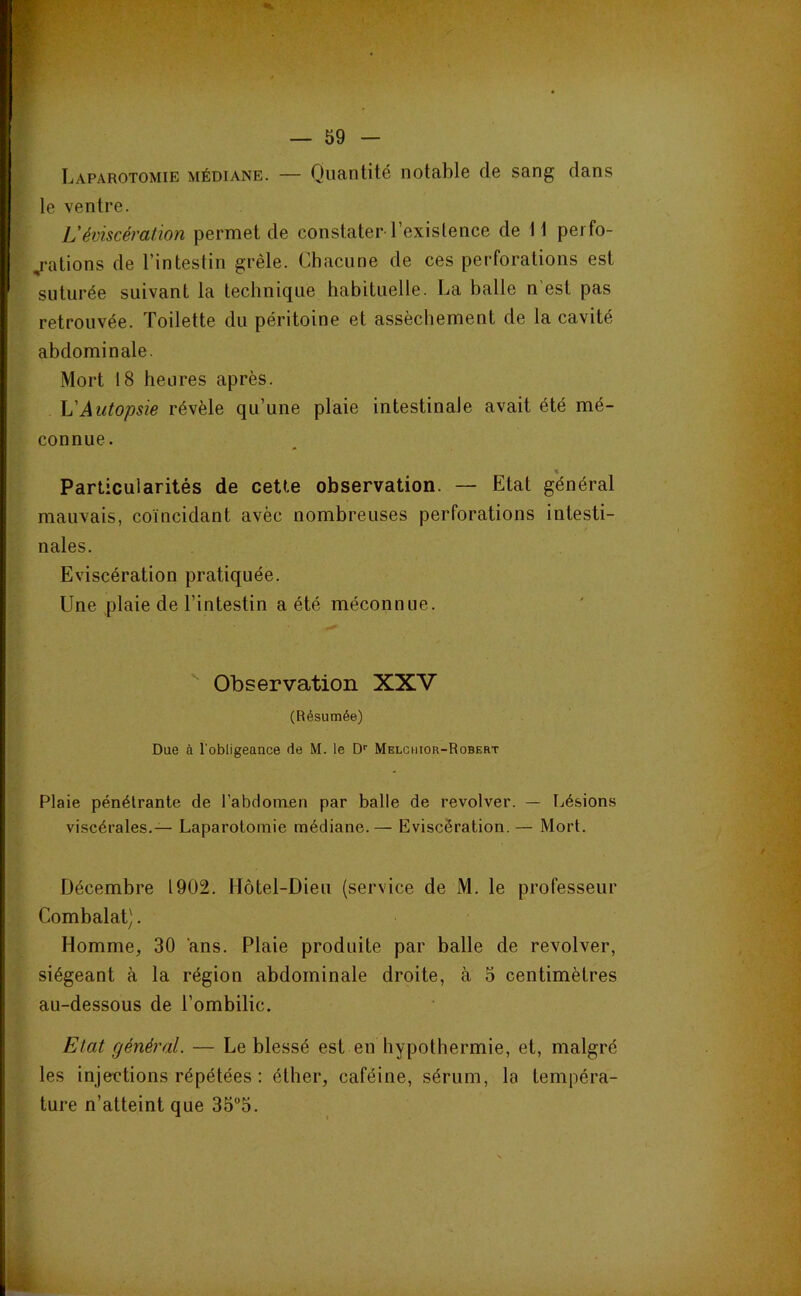 Laparotomie médiane. — Quantité notable de sang dans le ventre. L'éviscération permet de constater l’existence de 11 perfo- j-ations de l’intestin grêle. Chacune de ces perforations est suturée suivant la technique habituelle. La balle n est pas retrouvée. Toilette du péritoine et assèchement de la cavité abdominale. Mort 18 heures après. h'Autopsie révèle qu’une plaie intestinale avait été mé- connue. Particularités de cette observation. — Etat général mauvais, coïncidant avèc nombreuses perforations intesti- nales. Eviscération pratiquée. Une plaie de l’intestin a été méconnue. ^ Observation XXV (Résumée) Due à l’obligeauce de M. le D'' Melghior-Robert Plaie pénétrante de l’abdomen par balle de revolver. — Lésions viscérales.— Laparotomie médiane.— Eviscération. — Mort. Décembre 1902. Hôtel-Dieu (service de M. le professeur Combalat). Homme, 30 ans. Plaie produite par balle de revolver, siégeant à la région abdominale droite, à 5 centimètres au-dessous de l’ombilic. Etat général. — Le blessé est en hypothermie, et, malgré les injections répétées : éther, caféine, sérum, la tempéra- ture n’atteint que 35”5.