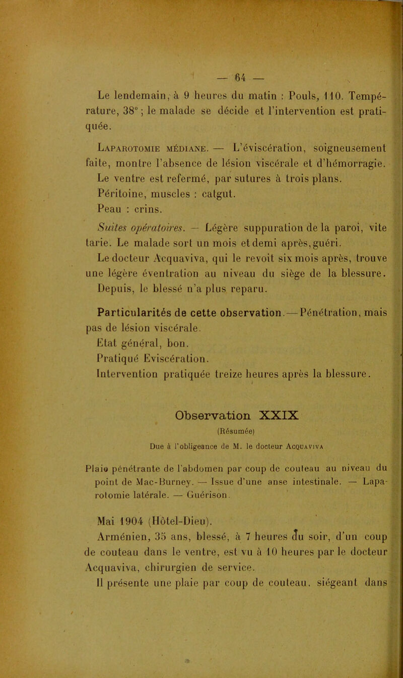 1 Le lendemain, à 9 heures du matin : Pouls, 110. Tempé- rature, 38” ; le malade se décide et l’intervention est prati- quée. Laparotomie médiane. — L’éviscération, soigneusement faite, montre l’absence de lésion viscérale et d’hémorragie. Le ventre est refermé, par sutures à trois plans. Péritoine, muscles : catgut. Peau : crins. Suites opératoires. — Légère suppuration de la paroi, vite tarie. Le malade sort un mois etdemi après,guéri. Le docteur Acquaviva, qui le revoit six mois après, trouve une légère éventration au niveau du siège de la blessure. Depuis, le blessé n’a plus reparu. Particularités de cette observation. — Pénétration, mais pas de lésion viscérale. Etat général, bon. Pratiqué Eviscération. Intervention pratiquée treize heures après la blessure. Observation XXIX (Résumée) Due à l'obligeance de M. le docteur Acquaviva Plais pénétrante de l’abdomen par coup de couteau au niveau du point de Mac-Burney. — Issue d’une anse intestinale. — Lapa- rotomie latérale. — Guérison. Mai 1904 (Hôtel-Dieu). Arménien, 35 ans, blessé, à 7 heures Ju soir, d’un coup de couteau dans le ventre, est vu à 10 heures par le docteur Acquaviva, chirurgien de service. 11 présente une plaie par coup de couteau, siégeant dans : / ■?